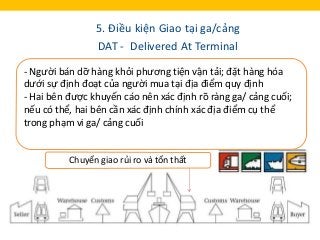 5. Điều kiện Giao tại ga/cảng
DAT - Delivered At Terminal
Nghĩa vụ của Người bán:
- Làm thủ tục hải quan xuất khẩu và quá ...