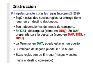   Según estas dos nuevas reglas, la entrega tiene
lugar en un destino designado.
  Son independientes del modo de transporte
  En DAT, descargada (como en DEQ). En DAP,
preparada para la descarga (como en DAF, DES, y
DDU)
  La Terminal en DAT, puede estar en un puerto
  El vehículo de llegada puede ser un buque
  Estas reglas son de Entrega (riesgos y costos
hasta el destino convenido)
Principales características las reglas Incoterms® 2010.
 
