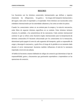 COMERCIO INTERNACIONAL

UPAO

RESUMEN
Los Incoterms son los términos comerciales internacionales que definen y reparten
claramente

las

obligaciones,

los gastos y

los riesgos del transporte internacional y

del seguro, tanto entre el exportador y el exportador. Estos términos son reconocidos como
estándares internacionales por las autoridades aduaneras y las cortes en todos los países.
Cuando los comerciantes entran en un contrato para la compra y la venta de mercancías,
están libres de negociar términos específicos en su contrato. Estos términos incluyen
el precio, la cantidad, y las características de las mercancías. Cada contrato internacional
contiene lo qué se refiere como Incoterm (reglas internacionales para la interpretación de
términos comerciales) El Incoterm seleccionado por los comerciantes de la transacción,
determinará quién pagará el costo de cada segmento del transporte, quién es responsable de
cargar y descargar la mercancía, y quién lleva el riesgo de la pérdida en un momento dado
durante el envío internacional. Incoterms también influencian el valor de la mercancía
importada a través de una aduana.
Al hablar de Incoterms estamos hablando de códigos de comercio que determinan el tipo de
responsabilidad, gastos y documentos que gestionarán exportadores e importadores en las
operaciones de comercio.

1

 