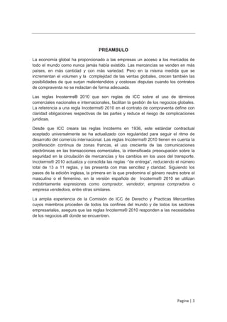 PREAMBULO

La economía global ha proporcionado a las empresas un acceso a los mercados de
todo el mundo como nunca jamás había existido. Las mercancías se venden en más
países, en más cantidad y con más variedad. Pero en la misma medida que se
incrementan el volumen y la complejidad de las ventas globales, crecen también las
posibilidades de que surjan malentendidos y costosas disputas cuando los contratos
de compraventa no se redactan de forma adecuada.

Las reglas Incoterms® 2010 que son reglas de ICC sobre el uso de términos
comerciales nacionales e internacionales, facilitan la gestión de los negocios globales.
La referencia a una regla Incoterms® 2010 en el contrato de compraventa define con
claridad obligaciones respectivas de las partes y reduce el riesgo de complicaciones
jurídicas.

Desde que ICC creara las reglas Incoterms en 1936, este estándar contractual
aceptado universalmente se ha actualizado con regularidad para seguir el ritmo de
desarrollo del comercio internacional. Las reglas Incoterms® 2010 tienen en cuenta la
proliferación continua de zonas francas, el uso creciente de las comunicaciones
electrónicas en las transacciones comerciales, la intensificada preocupación sobre la
seguridad en la circulación de mercancías y los cambios en los usos del transporte.
Incoterms® 2010 actualiza y consolida las reglas ·”de entrega”, reduciendo el número
total de 13 a 11 reglas, y las presenta con mas sencillez y claridad. Siguiendo los
pasos de la edición inglesa, la primera en la que predomina el género neutro sobre el
masculino o el femenino, en la versión española de Incoterms® 2010 se utilizan
indistintamente expresiones como comprador, vendedor, empresa compradora o
empresa vendedora, entre otras similares.

La amplia experiencia de la Comisión de ICC de Derecho y Practicas Mercantiles
cuyos miembros proceden de todos los confines del mundo y de todos los sectores
empresariales, asegura que las reglas Incoterms® 2010 responden a las necesidades
de los negocios allí donde se encuentren.




                                                                              Pagina | 3
 