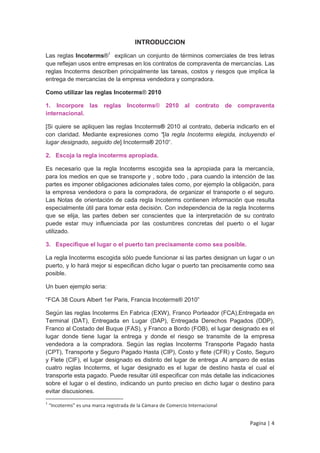 INTRODUCCION

Las reglas Incoterms®1 explican un conjunto de términos comerciales de tres letras
que reflejan usos entre empresas en los contratos de compraventa de mercancías. Las
reglas Incoterms describen principalmente las tareas, costos y riesgos que implica la
entrega de mercancías de la empresa vendedora y compradora.

Como utilizar las reglas Incoterms® 2010

1. Incorpore las reglas Incoterms® 2010 al contrato de compraventa
internacional.

[Si quiere se apliquen las reglas Incoterms® 2010 al contrato, debería indicarlo en el
con claridad. Mediante expresiones como “[la regla Incoterms elegida, incluyendo el
lugar designado, seguido de] Incoterms® 2010“.

2. Escoja la regla incoterms apropiada.

Es necesario que la regla Incoterms escogida sea la apropiada para la mercancía,
para los medios en que se transporte y , sobre todo , para cuando la intención de las
partes es imponer obligaciones adicionales tales como, por ejemplo la obligación, para
la empresa vendedora o para la compradora, de organizar el transporte o el seguro.
Las Notas de orientación de cada regla Incoterms contienen información que resulta
especialmente útil para tomar esta decisión. Con independencia de la regla Incoterms
que se elija, las partes deben ser conscientes que la interpretación de su contrato
puede estar muy influenciada por las costumbres concretas del puerto o el lugar
utilizado.

3. Especifique el lugar o el puerto tan precisamente como sea posible.

La regla Incoterms escogida sólo puede funcionar si las partes designan un lugar o un
puerto, y lo hará mejor si especifican dicho lugar o puerto tan precisamente como sea
posible.

Un buen ejemplo seria:

“FCA 38 Cours Albert 1er Paris, Francia Incoterms® 2010”

Según las reglas Incoterms En Fabrica (EXW), Franco Porteador (FCA),Entregada en
Terminal (DAT), Entregada en Lugar (DAP), Entregada Derechos Pagados (DDP),
Franco al Costado del Buque (FAS), y Franco a Bordo (FOB), el lugar designado es el
lugar donde tiene lugar la entrega y donde el riesgo se transmite de la empresa
vendedora a la compradora. Según las reglas Incoterms Transporte Pagado hasta
(CPT), Transporte y Seguro Pagado Hasta (CIP), Costo y flete (CFR) y Costo, Seguro
y Flete (CIF), el lugar designado es distinto del lugar de entrega .Al amparo de estas
cuatro reglas Incoterms, el lugar designado es el lugar de destino hasta el cual el
transporte esta pagado. Puede resultar útil especificar con más detalle las indicaciones
sobre el lugar o el destino, indicando un punto preciso en dicho lugar o destino para
evitar discusiones.
1
    “Incoterms” es una marca registrada de la Cámara de Comercio Internacional


                                                                                 Pagina | 4
 