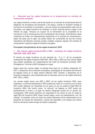 4.  Recuerde que las reglas Incoterms no le proporcionan un contrato de
compraventa completo.

Las reglas Incoterms si dicen cual de las partes en el contrato de compraventa tiene la
obligación de encargarse del transporte o de seguro, cuándo el vendedor entrega la
mercancía al comprador al comprador, y de qué costos se responsabiliza cada una de
las partes. Las reglas Incoterms sin embargo, no dicen nada del precio a pagar ni del
método de pago. Tampoco se ocupan de la transmisión de la propiedad de la
mercancía ni de la consecuencia del incumplimiento del contrato. Normalmente estas
cuestiones se tratan con estipulaciones específicas en el contrato de compraventa o
según las leyes que lo rigen, las partes deben ser conscientes de que las normas
imperativas del Derecho nacional pueden invalidar cualquier aspecto del contrato de
compraventa, incluida la regla de Incoterms escogida.

Principales Características de las reglas Incoterms® 2010

1. Dos nuevas reglas Incoterms-DAT y DAP – sustituyen las reglas Incoterms
2000 DAF, DES, DEQ, DDU.

El número de reglas Incoterms se han reducido de 13 a 11. Se ha conseguido
sustituyendo las reglas Incoterms 2000 DAF, DES, DEQ, y DDU por dos nuevas reglas
que pueden emplearse con independencia del modo de transporte acordado. DAT,
Entregada en Terminal y DAP Entregada en Lugar.

Según estas dos nuevas reglas, la entrega tiene lugar en un destino designado. En
DAT, a disposición de la empresa compradora, descargada la mercadería del vehículo
de llegada (como en la regla anterior DEQ).En DAP, también a disposición de la
empresa compradora, pero preparada para la descarga (como en las reglas anteriores
DAF, DES, y DDU).

Las nuevas reglas hacen que DES y DEQ, de las reglas Incoterms 2000, sean
superfluas. La terminal designada en DAT puede bien estar en un puerto y por lo tanto
DAT puede utilizarse con seguridad en los casos en que se usaba la regla DEQ de
Incoterms 2000. Del mismo modo, “el vehículo” de llegada en DAP puede ser
perfectamente un barco y el lugar de destino designado puede ser un puerto: por
consiguiente, DAP puede utilizarse con seguridad en los casos en que se usaba la
regla DES de Incoterms 2000. Estas nuevas reglas, como sus predecesoras, son “de
entrega”: el vendedor corre con todos los costos (diferentes de los relacionados con el
despacho de aduana de importación, cuando sea aplicable) y los riesgos que implica
llevar la mercancía hasta el lugar de destino designado.




                                                                             Pagina | 5
 