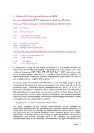 2. Clasificación de las once reglas Incoterms® 2010

Las once reglas Incoterms® 2010 se presentan en dos grupos diferentes:

REGLAS PARA CUALQUIER MODO O MODOS DE TRANSPORTE

EXW     En Fábrica

FCA     Franco Porteador

CPT     Transporte Pagado Hasta
CIP     Transporte y Seguro Pagado hasta


DAT     Entregada en Terminal
DAP     Entregada en Lugar
DDP     Entregada Derechos Pagados

REGLAS PARA TRANSPORTE MARITIMO Y VIAS NAVEGABLES INTERIORES

FAS      Franco al Costado del Buque
FOB      Franco a Bordo

CFR      Costo y Flete
CIF      Costo, Seguro y Flete

El primer grupo incluye las siete reglas Incoterms® 2010 que pueden utilizarse con
independencia del modo de transporte seleccionado y de si se emplean uno o mas
modos de transporte. EXW, FCA, CPT, CIP DAT, DAP y DDP pertenecen a este
grupo. Pueden usarse incluso cuando ni siquiera existe transporte marítimo. Es
importante recordar, no obstante, que estas reglas pueden emplearse en los casos en
que se utiliza un buque en parte del transporte.

El segundo grupo de la reglas Incoterms® 2010, el punto de entrega y lugar al que la
mercancía se transporta a la empresa compradora son ambos puertos, de ahí la
etiqueta de reglas “marítimas y de vías navegables interiores”. FAS, FOB, CFR y CIF
pertenecen a este grupo. En las tres ultimas reglas incoterms, todas las menciones a
la borda del buque como punto de entrega se han suprimido en favor de la entrega de
la mercancía cuando este “a bordo” del buque. Refleja con más precisión la realidad
comercial actual y evita la imagen, bastante anticuada del riesgo oscilando de un lado
a otro sobre una línea perpendicular imaginaria.

3. Reglas para el comercio nacional e internacional

Las reglas incoterms se han utilizado tradicionalmente en los contratos de
compraventa internacional en los que la mercancía atraviesa fronteras nacionales. En
varias zonas del mundo, sin embargo, las áreas comerciales, como la Unión Europea,
han provocado que los trámites fronterizos entre diferentes países sean menos
significativos. En consecuencia, el subtitulo de las reglas Incoterms® 2010 reconoce
formalmente que pueden aplicarse tanto a los contratos de compraventa
internacionales como a los nacionales. Como resultado, las reglas Incoterms® 2010


                                                                            Pagina | 6
 
