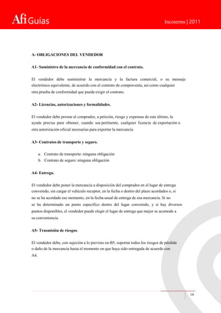 Guías Incoterms | 2011
10
A- OBLIGACIONES DEL VENDEDOR
A1- Suministro de la mercancía de conformidad con el contrato.
El vendedor debe suministrar la mercancía y la factura comercial, o su mensaje
electrónico equivalente, de acuerdo con el contrato de compraventa, así como cualquier
otra prueba de conformidad que pueda exigir el contrato.
A2- Licencias, autorizaciones y formalidades.
El vendedor debe prestar al comprador, a petición, riesgo y expensas de este último, la
ayuda precisa para obtener, cuando sea pertinente, cualquier licencia de exportación u
otra autorización oficial necesarias para exportar la mercancía.
A3- Contratos de transporte y seguro.
a. Contrato de transporte: ninguna obligación
b. Contrato de seguro: ninguna obligación
A4- Entrega.
El vendedor debe poner la mercancía a disposición del comprador en el lugar de entrega
convenido, sin cargar el vehículo receptor, en la fecha o dentro del plazo acordados o, si
no se ha acordado ese momento, en la fecha usual de entrega de esa mercancía. Si no
se ha determinado un punto específico dentro del lugar convenido, y si hay diversos
puntos disponibles, el vendedor puede elegir el lugar de entrega que mejor se acomode a
su conveniencia.
A5- Trasmisión de riesgos.
El vendedor debe, con sujeción a lo previsto en B5, soportar todos los riesgos de pérdida
o daño de la mercancía hasta el momento en que haya sido entregada de acuerdo con
A4.
 