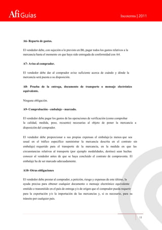 Guías Incoterms | 2011
A6- Reparto de gastos.
El vendedor debe, con sujeción a lo previsto en B6, pagar todos los gastos relativos a la
mercancía hasta el momento en que haya sido entregada de conformidad con A4.
A7- Aviso al comprador.
El vendedor debe dar al comprador aviso suficiente acerca de cuándo y dónde la
mercancía será puesta a su disposición.
A8- Prueba de la entrega, documento de transporte o mensaje electrónico
equivalente.
Ninguna obligación.
A9- Comprobación - embalaje - marcado.
El vendedor debe pagar los gastos de las operaciones de verificación (como comprobar
la calidad, medida, peso, recuento) necesarias al objeto de poner la mercancía a
disposición del comprador.
El vendedor debe proporcionar a sus propias expensas el embalaje (a menos que sea
usual en el tráfico específico suministrar la mercancía descrita en el contrato sin
embalaje) requerido para el transporte de la mercancía, en la medida en que las
circunstancias relativas al transporte (por ejemplo modalidades, destino) sean hechas
conocer al vendedor antes de que se haya concluido el contrato de compraventa. El
embalaje ha de ser marcado adecuadamente.
A10- Otras obligaciones
El vendedor debe prestar al comprador, a petición, riesgo y expensas de este último, la
ayuda precisa para obtener cualquier documento o mensaje electrónico equivalente
emitido o transmitido en el país de entrega y/o de origen que el comprador pueda requerir
para la exportación y/o la importación de las mercancías y, si es necesario, para su
tránsito por cualquier país.
11
 
