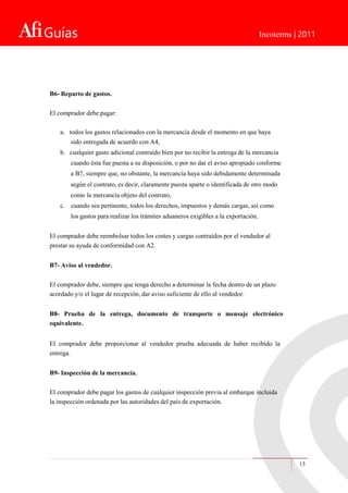 Guías Incoterms | 2011
13
B6- Reparto de gastos.
El comprador debe pagar:
a. todos los gastos relacionados con la mercancía desde el momento en que haya
sido entregada de acuerdo con A4,
b. cualquier gasto adicional contraído bien por no recibir la entrega de la mercancía
cuando ésta fue puesta a su disposición, o por no dar el aviso apropiado conforme
a B7, siempre que, no obstante, la mercancía haya sido debidamente determinada
según el contrato, es decir, claramente puesta aparte o identificada de otro modo
como la mercancía objeto del contrato,
c. cuando sea pertinente, todos los derechos, impuestos y demás cargas, así como
los gastos para realizar los trámites aduaneros exigibles a la exportación.
El comprador debe reembolsar todos los costes y cargas contraídos por el vendedor al
prestar su ayuda de conformidad con A2.
B7- Aviso al vendedor.
El comprador debe, siempre que tenga derecho a determinar la fecha dentro de un plazo
acordado y/o el lugar de recepción, dar aviso suficiente de ello al vendedor.
B8- Prueba de la entrega, documento de transporte o mensaje electrónico
equivalente.
El comprador debe proporcionar al vendedor prueba adecuada de haber recibido la
entrega.
B9- Inspección de la mercancía.
El comprador debe pagar los gastos de cualquier inspección previa al embarque incluida
la inspección ordenada por las autoridades del país de exportación.
 
