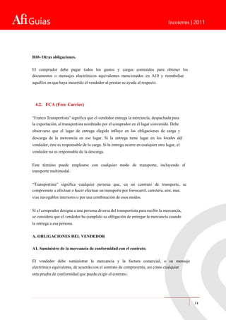 Guías Incoterms | 2011
B10- Otras obligaciones.
El comprador debe pagar todos los gastos y cargas contraídos para obtener los
documentos o mensajes electrónicos equivalentes mencionados en A10 y reembolsar
aquéllos en que haya incurrido el vendedor al prestar su ayuda al respecto.
4.2. FCA (Free Carrier)
“Franco Transportista” significa que el vendedor entrega la mercancía, despachada para
la exportación, al transportista nombrado por el comprador en el lugar convenido. Debe
observarse que el lugar de entrega elegido influye en las obligaciones de carga y
descarga de la mercancía en ese lugar. Si la entrega tiene lugar en los locales del
vendedor, éste es responsable de la carga. Si la entrega ocurre en cualquier otro lugar, el
vendedor no es responsable de la descarga.
Este término puede emplearse con cualquier modo de transporte, incluyendo el
transporte multimodal.
“Transportista” significa cualquier persona que, en un contrato de transporte, se
compromete a efectuar o hacer efectuar un transporte por ferrocarril, carretera, aire, mar,
vías navegables interiores o por una combinación de esos modos.
Si el comprador designa a una persona diversa del transportista para recibir la mercancía,
se considera que el vendedor ha cumplido su obligación de entregar la mercancía cuando
la entrega a esa persona.
A. OBLIGACIONES DEL VENDEDOR
A1. Suministro de la mercancía de conformidad con el contrato.
El vendedor debe suministrar la mercancía y la factura comercial, o su mensaje
electrónico equivalente, de acuerdo con el contrato de compraventa, así como cualquier
otra prueba de conformidad que pueda exigir el contrato.
14
 