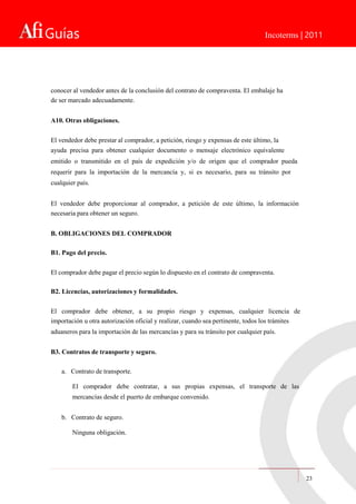 Guías Incoterms | 2011
conocer al vendedor antes de la conclusión del contrato de compraventa. El embalaje ha
de ser marcado adecuadamente.
A10. Otras obligaciones.
El vendedor debe prestar al comprador, a petición, riesgo y expensas de este último, la
ayuda precisa para obtener cualquier documento o mensaje electrónico equivalente
emitido o transmitido en el país de expedición y/o de origen que el comprador pueda
requerir para la importación de la mercancía y, si es necesario, para su tránsito por
cualquier país.
El vendedor debe proporcionar al comprador, a petición de este último, la información
necesaria para obtener un seguro.
B. OBLIGACIONES DEL COMPRADOR
B1. Pago del precio.
El comprador debe pagar el precio según lo dispuesto en el contrato de compraventa.
B2. Licencias, autorizaciones y formalidades.
El comprador debe obtener, a su propio riesgo y expensas, cualquier licencia de
importación u otra autorización oficial y realizar, cuando sea pertinente, todos los trámites
aduaneros para la importación de las mercancías y para su tránsito por cualquier país.
B3. Contratos de transporte y seguro.
a. Contrato de transporte.
El comprador debe contratar, a sus propias expensas, el transporte de las
mercancías desde el puerto de embarque convenido.
b. Contrato de seguro.
Ninguna obligación.
23
 