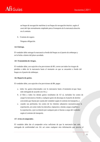 Guías Incoterms | 2011
un buque de navegación marítima (o un buque de navegación interior, según el
caso) del tipo normalmente empleado para el transporte de la mercancía descrita
en el contrato.
b. Contrato de seguro.
Ninguna obligación.
A4. Entrega.
El vendedor debe entregar la mercancía a bordo del buque en el puerto de embarque y
en la fecha o dentro del plazo acordado.
A5. Transmisión de riesgos.
El vendedor debe, con sujeción a las previsiones de B5, correr con todos los riesgos de
pérdida o daño de la mercancía hasta el momento en que se encuentre a bordo del
buque en el puerto de embarque.
A6. Reparto de gastos.
El vendedor debe, con sujeción a las previsiones de B6, pagar:
a. todos los gastos relacionados con la mercancía hasta el momento en que haya
sido entregada de acuerdo con A4, y
b. el flete y todos los demás gastos resultantes de A3 a), incluidos los costes de
cargar la mercancía a bordo y cualquier gasto de descarga en el puerto de destino
convenido que fueran por cuenta del vendedor según el contrato de transporte, y
c. cuando sea pertinente, los costes de los trámites aduaneros necesarios para la
exportación, así como todos los derechos, impuestos y demás cargas exigibles a
la exportación, y por su tránsito por cualquier país si fueran a cargo del vendedor
según el contrato de transporte.
A7. Aviso al comprador.
El vendedor debe dar al comprador aviso suficiente de que la mercancía han sido
entregada de conformidad con A4, así como cualquier otra información que precise el
32
 