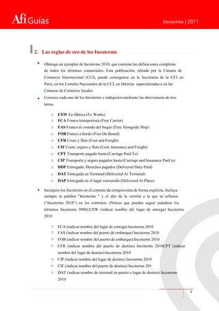 Guías Incoterms | 2011
2. Las reglas de oro de los Incoterms
Obtenga un ejemplar de Incoterms 2010, que contiene las definiciones completas
de todos los términos comerciales. Esta publicación, editada por la Cámara de
Comercio Internacional (CCI), puede conseguirse en la Secretaría de la CCI en
París, en los Comités Nacionales de la CCI, en librerías especializadas o en las
Cámaras de Comercio locales.
Conozca cada uno de los Incoterms e indíquelos mediante las abreviaturas de tres
letras:
o
o
o
o
o
o
o
o
o
o
o
EXW En fábrica (Ex Works)
FCA Franco transportista (Free Carrier)
FAS Franco al costado del buque (Free Alongside Ship)
FOB Franco a bordo (Free On Board)
CFR Coste y flete (Cost and Freight)
CIF Coste, seguro y flete (Cost, Insurance and Freight)
CPT Transporte pagado hasta (Carriage Paid To)
CIP Transporte y seguro pagados hasta (Carriage and Insurance Paid to)
DDP Entregada. Derechos pagados (Delivered Duty Paid)
DAT Entregada en Terminal (Delivered At Terminal)
DAP Entregada en el lugar convenido (Delivered At Place)
Incorpore los Incoterms en el contrato de compraventa de forma explícita. Incluya
siempre la palabra "Incoterms " y el año de la versión a la que se refieren
(“Incoterms 2010”) en los contratos. (Nótese que pueden seguir usándose los
términos Incoterms 2000).EXW (indicar nombre del lugar de entrega) Incoterms
2010
o
o
o
o
o
o
o
FCA (indicar nombre del lugar de entrega) Incoterms 2010
FAS (indicar nombre del puerto de embarque) Incoterms 2010
FOB (indicar nombre del puerto de embarque) Incoterms 2010
CFR (indicar nombre del puerto de destino) Incoterms 2010CPT (indicar
nombre del lugar de destino) Incoterms 2010
CIP (indicar nombre del lugar de destino) Incoterms 2010
CIF (indicar nombre del puerto de destino) Incoterms 201
DAT (indicar nombre de terminal en puerto o lugar de destino) Incoterms
2010
4
 