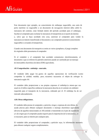 Guías Incoterms | 2011
Este documento (por ejemplo, un conocimiento de embarque negociable, una carta de
porte marítimo no negociable o un documento de navegación interior) debe cubrir la
mercancía del contrato, estar fechado dentro del período acordado para el embarque,
facultar al comprador para reclamar la mercancía al transportista en el puerto de destino
y, salvo que se haya acordado otra cosa, autorizar al comprador para vender la
mercancía en tránsito transfiriendo el documento a un comprador posterior (conocimiento
negociable) o avisando al transportista.
Cuando este documento de transporte se emita en varios ejemplares, el juego completo
de originales debe presentarse al comprador.
Si el vendedor y el comprador han acordado comunicarse electrónicamente, el
documento a que se refieren los párrafos anteriores puede ser sustituido por un mensaje
de intercambio electrónico de datos (EDI) equivalente.
A9. Comprobación - embalaje - marcado.
El vendedor debe pagar los gastos de aquellas operaciones de verificación (como
comprobar la calidad, medida, peso, recuento) necesarias al objeto de entregar la
mercancía según A4.
El vendedor debe proporcionar a sus propias expensas el embalaje (a menos que sea
usual en el tráfico específico embarcar la mercancía descrita en el contrato sin embalar)
requerido para el transporte de la mercancía, ordenado por él. El embalaje ha de ser
marcado adecuadamente.
A10. Otras obligaciones.
El vendedor debe prestar al comprador, a petición, riesgo y expensas de este último, la
ayuda precisa para obtener cualquier documento o mensaje electrónico equivalente
(diverso de aquellos mencionados en A8) emitido o transmitido en el país de expedición
y/o de origen que el comprador pueda requerir para la importación de la mercancía y, si
es necesario, para su tránsito por cualquier país.
El vendedor debe proporcionar al comprador, a petición suya, la información necesaria
para obtener cualquier seguro complementario.
40
 