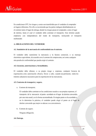 Guías Incoterms | 2011
En condiciones CPT, los riesgos y costes son transferidos por el vendedor al comprador
en lugares diferentes. Por ello se recomienda que las partes indiquen detalladamente en
el contrato tanto el lugar de entrega, donde los riesgos pasan al comprador, como el lugar
de destino, hasta el cual el vendedor debe contratar el transporte. Este término puede
emplearse con independencia del modo de transporte, incluyendo el transporte
multimodal.
A. OBLIGACIONES DEL VENDEDOR
A1. Suministro de la mercancía de conformidad con el contrato.
El vendedor debe suministrar la mercancía y la factura comercial, o su mensaje
electrónico equivalente, de acuerdo con el contrato de compraventa, así como cualquier
otra prueba de conformidad que pueda exigir el contrato.
A2. Licencias, autorizaciones y formalidades.
El vendedor debe obtener, a su propio riesgo y expensas, cualquier licencia de
exportación u otra autorización oficial y llevar a cabo, cuando sea pertinente, todos los
trámites aduaneros necesarios para la exportación de las mercancías.
A3. Contratos de transporte y seguro.
a. Contrato de transporte.
El vendedor debe contratar en las condiciones usuales a sus propias expensas, el
transporte de la mercancía al punto acordado en el lugar de destino convenido,
por una ruta usual y en la forma acostumbrada. Si ningún punto se ha acordado o
no lo determina la práctica, el vendedor puede elegir el punto en el lugar de
destino convenido que mejor se adecue a su conveniencia.
b. Contrato de seguro.
Ninguna obligación.
A4. Entrega.
44
 