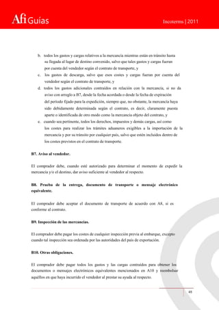 Guías Incoterms | 2011
b. todos los gastos y cargas relativos a la mercancía mientras están en tránsito hasta
su llegada al lugar de destino convenido, salvo que tales gastos y cargas fueran
por cuenta del vendedor según el contrato de transporte, y
c. los gastos de descarga, salvo que esos costes y cargas fueran por cuenta del
vendedor según el contrato de transporte, y
d. todos los gastos adicionales contraídos en relación con la mercancía, si no da
aviso con arreglo a B7, desde la fecha acordada o desde la fecha de expiración
del período fijado para la expedición, siempre que, no obstante, la mercancía haya
sido debidamente determinada según el contrato, es decir, claramente puesta
aparte o identificada de otro modo como la mercancía objeto del contrato, y
e. cuando sea pertinente, todos los derechos, impuestos y demás cargas, así como
los costes para realizar los trámites aduaneros exigibles a la importación de la
mercancía y por su tránsito por cualquier país, salvo que estén incluidos dentro de
los costes previstos en el contrato de transporte.
B7. Aviso al vendedor.
El comprador debe, cuando esté autorizado para determinar el momento de expedir la
mercancía y/o el destino, dar aviso suficiente al vendedor al respecto.
B8. Prueba de la entrega, documento de transporte o mensaje electrónico
equivalente.
El comprador debe aceptar el documento de transporte de acuerdo con A8, si es
conforme al contrato.
B9. Inspección de las mercancías.
El comprador debe pagar los costes de cualquier inspección previa al embarque, excepto
cuando tal inspección sea ordenada por las autoridades del país de exportación.
B10. Otras obligaciones.
El comprador debe pagar todos los gastos y las cargas contraídos para obtener los
documentos o mensajes electrónicos equivalentes mencionados en A10 y reembolsar
aquéllos en que haya incurrido el vendedor al prestar su ayuda al respecto.
48
 