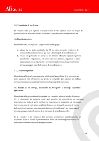 Guías Incoterms | 2011
A5. Transmisión de los riesgos.
El vendedor debe, con sujeción a las previsiones de B5, soportar todos los riesgos de
pérdida o daño de la mercancía hasta el momento en que haya sido entregada según A4.
A6. Reparto de gastos.
El vendedor debe, con sujeción a las previsiones de B6, pagar:
a. además de los gastos resultantes de A3 a), todos los gastos relativos a la
mercancía hasta el momento en que haya sido entregada de acuerdo con A4; y
b. cuando sea pertinente, los costes de los trámites aduaneros necesarios para la
exportación e importación, así como todos los derechos, impuestos y demás
cargas exigibles a la exportación e importación de la mercancía y por su tránsito
por cualquier país antes de la entrega de acuerdo con A4.
A7. Aviso al comprador.
El vendedor debe dar al comprador aviso suficiente de la expedición de la mercancía, así
como cualquier otra información que precise el comprador para adoptar las medidas
normalmente necesarias que le permitan recibir la entrega de la mercancía.
A8. Prueba de la entrega, documento de transporte o mensaje electrónico
equivalente.
El vendedor debe proporcionar al comprador, por cuenta del primero, la orden de entrega
y/o el documento de transporte usual (por ejemplo, un conocimiento de embarque
negociable, una carta de porte marítimo no negociable, un documento de navegación
interior, una carta de porte aéreo, un albarán de envío por ferrocarril, una nota de entrega
de transporte por carretera o un documento de transporte multimodal) que pueda requerir
el comprador para recibir la entrega de la mercancía de acuerdo con A4/B4.
Si el vendedor y el comprador han acordado comunicarse electrónicamente, el
documento a que se refiere el párrafo anterior puede ser sustituido por un mensaje de
intercambio electrónico de datos (EDI) equivalente.
58
 