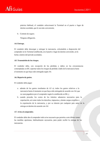 Guías Incoterms | 2011
práctica habitual, el vendedor seleccionará la Terminal en el puerto o lugar de
destino acordado, que le sea más conveniente.
b. Contrato de seguro.
Ninguna obligación.
A4. Entrega.
El vendedor debe descargar y entregar la mercancía, colocándola a disposición del
comprador en la Terminal establecida, en el puerto o lugar de destino convenido, en la
fecha o dentro del periodo acordados.
A5. Transmisión de los riesgos.
El vendedor debe, con excepción de las pérdidas y daños en las circunstancias
contempladas en B5, soportar todos los riesgos de pérdida o daño de la mercancía hasta
el momento en que haya sido entregada según A4.
A6. Reparto de gastos.
El vendedor debe pagar:
a. además de los gastos resultantes de A3 a), todos los gastos relativos a la
mercancía hasta el momento en que haya sido entregada de acuerdo con A4, que
no sean pagaderos por el comprador según lo establecido en B6; y
b. cuando proceda, los costes de los trámites aduaneros necesarios para la
exportación, así como todos los derechos, impuestos y demás cargas exigibles a
la exportación de la mercancía, y por su tránsito por cualquier país antes de la
entrega en destino de acuerdo con A4.
A7. Aviso al comprador.
El vendedor debe dar al comprador todo aviso necesario que permita a este último tomar
las medidas oportunas, habitualmente necesarias, para poder recibir la entrega de las
mercancías.
63
 