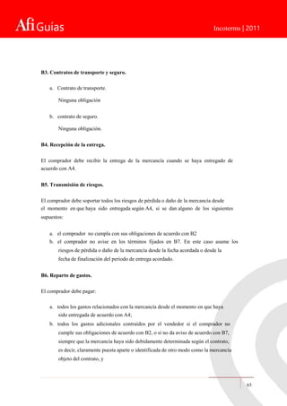 Guías Incoterms | 2011
B3. Contratos de transporte y seguro.
a. Contrato de transporte.
Ninguna obligación
b. contrato de seguro.
Ninguna obligación.
B4. Recepción de la entrega.
El comprador debe recibir la entrega de la mercancía cuando se haya entregado de
acuerdo con A4.
B5. Transmisión de riesgos.
El comprador debe soportar todos los riesgos de pérdida o daño de la mercancía desde
el momento en que haya sido entregada según A4, si se dan alguno de los siguientes
supuestos:
a. el comprador no cumpla con sus obligaciones de acuerdo con B2
b. el comprador no avise en los términos fijados en B7. En este caso asume los
riesgos de pérdida o daño de la mercancía desde la fecha acordada o desde la
fecha de finalización del periodo de entrega acordado.
B6. Reparto de gastos.
El comprador debe pagar:
a. todos los gastos relacionados con la mercancía desde el momento en que haya
sido entregada de acuerdo con A4;
b. todos los gastos adicionales contraídos por el vendedor si el comprador no
cumple sus obligaciones de acuerdo con B2, o si no da aviso de acuerdo con B7,
siempre que la mercancía haya sido debidamente determinada según el contrato,
es decir, claramente puesta aparte o identificada de otro modo como la mercancía
objeto del contrato, y
65
 