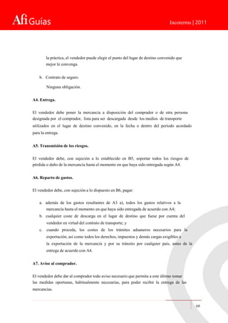 Guías Incoterms | 2011
la práctica, el vendedor puede elegir el punto del lugar de destino convenido que
mejor le convenga.
b. Contrato de seguro.
Ninguna obligación.
A4. Entrega.
El vendedor debe poner la mercancía a disposición del comprador o de otra persona
designada por el comprador, lista para ser descargada desde los medios de transporte
utilizados en el lugar de destino convenido, en la fecha o dentro del período acordado
para la entrega.
A5. Transmisión de los riesgos.
El vendedor debe, con sujeción a lo establecido en B5, soportar todos los riesgos de
pérdida o daño de la mercancía hasta el momento en que haya sido entregada según A4.
A6. Reparto de gastos.
El vendedor debe, con sujeción a lo dispuesto en B6, pagar:
a. además de los gastos resultantes de A3 a), todos los gastos relativos a la
mercancía hasta el momento en que haya sido entregada de acuerdo con A4;
b. cualquier coste de descarga en el lugar de destino que fuese por cuenta del
vendedor en virtud del contrato de transporte; y
c. cuando proceda, los costes de los trámites aduaneros necesarios para la
exportación, así como todos los derechos, impuestos y demás cargas exigibles a
la exportación de la mercancía y por su tránsito por cualquier país, antes de la
entrega de acuerdo con A4.
A7. Aviso al comprador.
El vendedor debe dar al comprador todo aviso necesario que permita a este último tomar
las medidas oportunas, habitualmente necesarias, para poder recibir la entrega de las
mercancías.
68
 