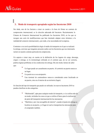 Guías Incoterms | 2011
7
3. Modo de transporte apropiado según los Incoterms 2010
Sin duda, uno de los factores a tener en cuenta a la hora de firmar un contrato de
compraventa internacional, es la elección adecuada del Incoterm. Recientemente la
Cámara de Comercio Internacional ha publicado los Incoterms 2010, en los que se
recogen una serie de modificaciones que han intentado adaptar estos términos a la
realidad del comercio internacional y, por ende, a las necesidades de la empresa.
Contemos o no con la posibilidad de elegir el medio de transporte en el que se realizará
la entrega, conviene que tengamos presente cuáles son los Incoterms que nos interesaría
incluir en nuestro contrato particular de compraventa.
Un aspecto a tener muy en cuenta en la definición de los lugares de carga, descarga,
origen o entrega, es la terminología utilizada en el contrato que, de no ser correcta,
podría originar problemas en las condiciones de entrega. De este modo, hemos de saber
que:
Un lugar puede ser casualmente un puerto. Al contrario un puerto nunca es
un lugar.
Un puerto no es un aeropuerto.
Una terminal de contenedores nunca es considerada como localizada en
un puerto, sino en el interior de un territorio (lugar).
En función del tipo de transporte que puede ser utilizado, los nuevos Incoterms 2010 se
pueden clasificar en dos categorías:
“Multimodal”, apta para cualquier modo de transporte, o si se utiliza más de
un modo, incluidos los casos en que se utiliza el barco para la realización
de parte del transporte internacional de las mercancías.
“Marítimo y por vías navegables de interior”, cuando el punto de entrega se
localiza en un puerto, y el lugar al cual se transportan las mercancías para
el comprador también.
 