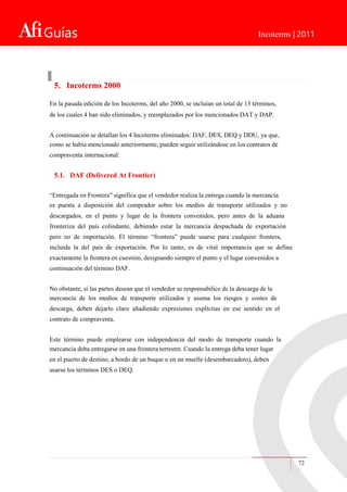 Guías Incoterms | 2011
72
5. Incoterms 2000
En la pasada edición de los Incoterms, del año 2000, se incluían un total de 13 términos,
de los cuales 4 han sido eliminados, y reemplazados por los mencionados DAT y DAP.
A continuación se detallan los 4 Incoterms eliminados: DAF, DES, DEQ y DDU, ya que,
como se había mencionado anteriormente, pueden seguir utilizándose en los contratos de
compraventa internacional:
5.1. DAF (Delivered At Frontier)
“Entregada en Frontera” significa que el vendedor realiza la entrega cuando la mercancía
es puesta a disposición del comprador sobre los medios de transporte utilizados y no
descargados, en el punto y lugar de la frontera convenidos, pero antes de la aduana
fronteriza del país colindante, debiendo estar la mercancía despachada de exportación
pero no de importación. El término “frontera” puede usarse para cualquier frontera,
incluida la del país de exportación. Por lo tanto, es de vital importancia que se defina
exactamente la frontera en cuestión, designando siempre el punto y el lugar convenidos a
continuación del término DAF.
No obstante, si las partes desean que el vendedor se responsabilice de la descarga de la
mercancía de los medios de transporte utilizados y asuma los riesgos y costes de
descarga, deben dejarlo claro añadiendo expresiones explícitas en ese sentido en el
contrato de compraventa.
Este término puede emplearse con independencia del modo de transporte cuando la
mercancía deba entregarse en una frontera terrestre. Cuando la entrega deba tener lugar
en el puerto de destino, a bordo de un buque o en un muelle (desembarcadero), deben
usarse los términos DES o DEQ.
 