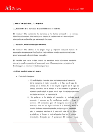 Guías Incoterms | 2011
A. OBLIGACIONES DEL VENDEDOR
A1. Suministro de la mercancía de conformidad con el contrato.
El vendedor debe suministrar la mercancía y la factura comercial, o su mensaje
electrónico equivalente, de acuerdo con el contrato de compraventa, así como cualquier
otra prueba de conformidad que pueda exigir el contrato.
A2. Licencias, autorizaciones y formalidades.
El vendedor debe obtener, a su propio riesgo y expensas, cualquier licencia de
exportación u otra autorización oficial, así como cualquier otro documento necesario para
poner la mercancía a disposición del comprador.
El vendedor debe llevar a cabo, cuando sea pertinente, todos los trámites aduaneros
necesarios para la exportación de la mercancía hasta el lugar de entrega convenido en la
frontera y para su tránsito a través de cualquier país.
A3. Contratos de transporte y seguro.
a. Contrato de transporte.
i. El vendedor debe contratar, a sus propias expensas, el transporte
de la mercancía al punto convenido, si lo hay, en el lugar de
entrega en la frontera. Si no se designó un punto en el lugar de
entrega convenido en la frontera o no lo determina la práctica, el
vendedor puede elegir el punto en el lugar de entrega convenido
que mejor se adecue a su conveniencia.
ii. Sin embargo, si lo solicita el comprador, el vendedor puede
concertar el contrato en las condiciones usuales, a riesgo y
expensas del comprador, para el transporte sucesivo de la
mercancía más allá del lugar acordado en la frontera y hasta el
destino final en el país de importación designado por el comprador,
para el transporte sucesivo de la mercancía más allá del lugar
acordado en la frontera y hasta el destino final en el país de
importación designado por el comprador. El vendedor puede
73
 