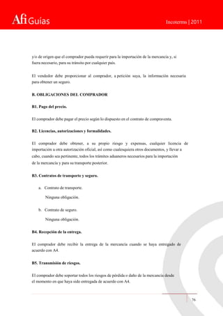 Guías Incoterms | 2011
y/o de origen que el comprador pueda requerir para la importación de la mercancía y, si
fuera necesario, para su tránsito por cualquier país.
El vendedor debe proporcionar al comprador, a petición suya, la información necesaria
para obtener un seguro.
B. OBLIGACIONES DEL COMPRADOR
B1. Pago del precio.
El comprador debe pagar el precio según lo dispuesto en el contrato de compraventa.
B2. Licencias, autorizaciones y formalidades.
El comprador debe obtener, a su propio riesgo y expensas, cualquier licencia de
importación u otra autorización oficial, así como cualesquiera otros documentos, y llevar a
cabo, cuando sea pertinente, todos los trámites aduaneros necesarios para la importación
de la mercancía y para su transporte posterior.
B3. Contratos de transporte y seguro.
a. Contrato de transporte.
Ninguna obligación.
b. Contrato de seguro.
Ninguna obligación.
B4. Recepción de la entrega.
El comprador debe recibir la entrega de la mercancía cuando se haya entregado de
acuerdo con A4.
B5. Transmisión de riesgos.
El comprador debe soportar todos los riesgos de pérdida o daño de la mercancía desde
el momento en que haya sido entregada de acuerdo con A4.
76
 