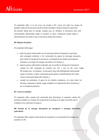 Guías Incoterms | 2011
El comprador debe, si no da aviso con arreglo a B7, correr con todos los riesgos de
pérdida o daño de la mercancía desde la fecha acordada o desde la fecha de expiración
del período fijado para la entrega, siempre que, no obstante, la mercancía haya sido
correctamente determinada según el contrato, es decir, claramente puesta aparte o
identificada de otro modo como la mercancía objeto del contrato.
B6. Reparto de gastos.
El comprador debe pagar:
a. todos los gastos relacionados con la mercancía desde el momento en que haya
sido entregada conforme a A4, incluyendo los gastos de descarga necesarios
para recibir la entrega de la mercancía, a la llegada de los medios de transporte
utilizados, en el lugar de entrega convenido en la frontera; y
b. todos los gastos adicionales contraídos, por no recibir la entrega de la mercancía
cuando ha sido entregada de acuerdo con A4, o por no dar aviso según
B7,siempre que, no obstante, la mercancía haya sido debidamente determinada
según el contrato, es decir, claramente puesta aparte o identificada de otro modo
como la mercancía objeto del contrato; y
c. cuando sea pertinente, el gasto de los trámites aduaneros, así como todos los
derechos, impuestos y demás cargas exigibles a la importación de la mercancía y
por su transporte posterior.
B7. Aviso al vendedor.
El comprador debe, cuando esté autorizado para determinar el momento, dentro del
período acordado, y/o el punto de recepción de la entrega en el lugar convenido, dar al
vendedor aviso suficiente al respecto.
B8. Prueba de la entrega, documento de transporte o mensaje electrónico
equivalente.
El comprador debe aceptar el documento de transporte y/u otra prueba de la entrega, de
acuerdo con A8.
77
 