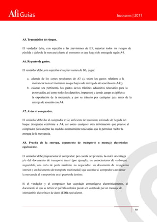 Guías Incoterms | 2011
A5. Transmisión de riesgos.
El vendedor debe, con sujeción a las previsiones de B5, soportar todos los riesgos de
pérdida o daño de la mercancía hasta el momento en que haya sido entregada según A4.
A6. Reparto de gastos.
El vendedor debe, con sujeción a las previsiones de B6, pagar:
a. además de los costes resultantes de A3 a), todos los gastos relativos a la
mercancía hasta el momento en que haya sido entregada de acuerdo con A4; y
b. cuando sea pertinente, los gastos de los trámites aduaneros necesarios para la
exportación, así como todos los derechos, impuestos y demás cargas exigibles a
la exportación de la mercancía y por su tránsito por cualquier país antes de la
entrega de acuerdo con A4.
A7. Aviso al comprador.
El vendedor debe dar al comprador aviso suficiente del momento estimado de llegada del
buque designado conforme a A4, así como cualquier otra información que precise el
comprador para adoptar las medidas normalmente necesarias que le permitan recibir la
entrega de la mercancía.
A8. Prueba de la entrega, documento de transporte o mensaje electrónico
equivalente.
El vendedor debe proporcionar al comprador, por cuenta del primero, la orden de entrega
y/o del documento de transporte usual (por ejemplo, un conocimiento de embarque
negociable, una carta de porte marítimo no negociable, un documento de navegación
interior o un documento de transporte multimodal) que autorice al comprador a reclamar
la mercancía al transportista en el puerto de destino.
Si el vendedor y el comprador han acordado comunicarse electrónicamente, el
documento al que se refiere el párrafo anterior puede ser sustituido por un mensaje de
intercambio electrónico de datos (EDI) equivalente.
80
 