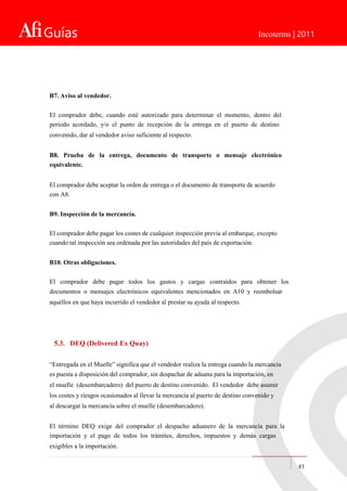Guías Incoterms | 2011
B7. Aviso al vendedor.
El comprador debe, cuando esté autorizado para determinar el momento, dentro del
período acordado, y/o el punto de recepción de la entrega en el puerto de destino
convenido, dar al vendedor aviso suficiente al respecto.
B8. Prueba de la entrega, documento de transporte o mensaje electrónico
equivalente.
El comprador debe aceptar la orden de entrega o el documento de transporte de acuerdo
con A8.
B9. Inspección de la mercancía.
El comprador debe pagar los costes de cualquier inspección previa al embarque, excepto
cuando tal inspección sea ordenada por las autoridades del país de exportación.
B10. Otras obligaciones.
El comprador debe pagar todos los gastos y cargas contraídos para obtener los
documentos o mensajes electrónicos equivalentes mencionados en A10 y reembolsar
aquéllos en que haya incurrido el vendedor al prestar su ayuda al respecto.
5.3. DEQ (Delivered Ex Quay)
“Entregada en el Muelle” significa que el vendedor realiza la entrega cuando la mercancía
es puesta a disposición del comprador, sin despachar de aduana para la importación, en
el muelle (desembarcadero) del puerto de destino convenido. El vendedor debe asumir
los costes y riesgos ocasionados al llevar la mercancía al puerto de destino convenido y
al descargar la mercancía sobre el muelle (desembarcadero).
El término DEQ exige del comprador el despacho aduanero de la mercancía para la
importación y el pago de todos los trámites, derechos, impuestos y demás cargas
exigibles a la importación.
83
 