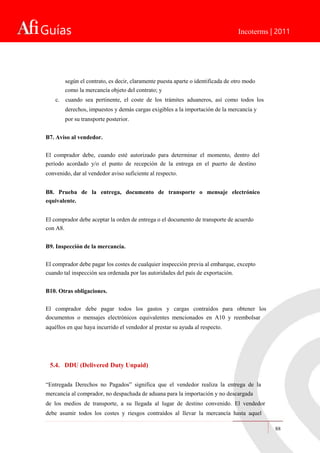 Guías Incoterms | 2011
según el contrato, es decir, claramente puesta aparte o identificada de otro modo
como la mercancía objeto del contrato; y
c. cuando sea pertinente, el coste de los trámites aduaneros, así como todos los
derechos, impuestos y demás cargas exigibles a la importación de la mercancía y
por su transporte posterior.
B7. Aviso al vendedor.
El comprador debe, cuando esté autorizado para determinar el momento, dentro del
período acordado y/o el punto de recepción de la entrega en el puerto de destino
convenido, dar al vendedor aviso suficiente al respecto.
B8. Prueba de la entrega, documento de transporte o mensaje electrónico
equivalente.
El comprador debe aceptar la orden de entrega o el documento de transporte de acuerdo
con A8.
B9. Inspección de la mercancía.
El comprador debe pagar los costes de cualquier inspección previa al embarque, excepto
cuando tal inspección sea ordenada por las autoridades del país de exportación.
B10. Otras obligaciones.
El comprador debe pagar todos los gastos y cargas contraídos para obtener los
documentos o mensajes electrónicos equivalentes mencionados en A10 y reembolsar
aquéllos en que haya incurrido el vendedor al prestar su ayuda al respecto.
5.4. DDU (Delivered Duty Unpaid)
“Entregada Derechos no Pagados” significa que el vendedor realiza la entrega de la
mercancía al comprador, no despachada de aduana para la importación y no descargada
de los medios de transporte, a su llegada al lugar de destino convenido. El vendedor
debe asumir todos los costes y riesgos contraídos al llevar la mercancía hasta aquel
88
 