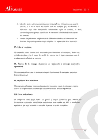 Guías Incoterms | 2011
93
b. todos los gastos adicionales contraídos si no cumple sus obligaciones de acuerdo
con B2, o si no da aviso de acuerdo con B7, siempre que, no obstante, la
mercancía haya sido debidamente determinada según el contrato, es decir,
claramente puesta aparte o identificada de otro modo como la mercancía objeto
del contrato,
c. cuando sea pertinente, los gastos de los trámites aduaneros, así como todos los
derechos, impuestos y demás cargas exigibles a la importación de la mercancía.
B7. Aviso al vendedor.
El comprador debe, cuando esté autorizado para determinar el momento, dentro del
período acordado, y/o el punto de recibir la entrega en el lugar convenido, dar al
vendedor aviso suficiente al respecto.
B8. Prueba de la entrega, documento de transporte o mensaje electrónico
equivalente.
El comprador debe aceptar la orden de entrega o el documento de transporte apropiado
de acuerdo con A8.
B9. Inspección de la mercancía.
El comprador debe pagar los costes de cualquier inspección previa al embarque, excepto
cuando tal inspección sea ordenada por las autoridades del país de exportación.
B10. Otras obligaciones.
El comprador debe pagar todos los gastos y cargas contraídos para obtener los
documentos o mensajes electrónicos equivalentes mencionados en A10 y reembolsar
aquéllos en que haya incurrido el vendedor al prestar su ayuda al respecto.
 
