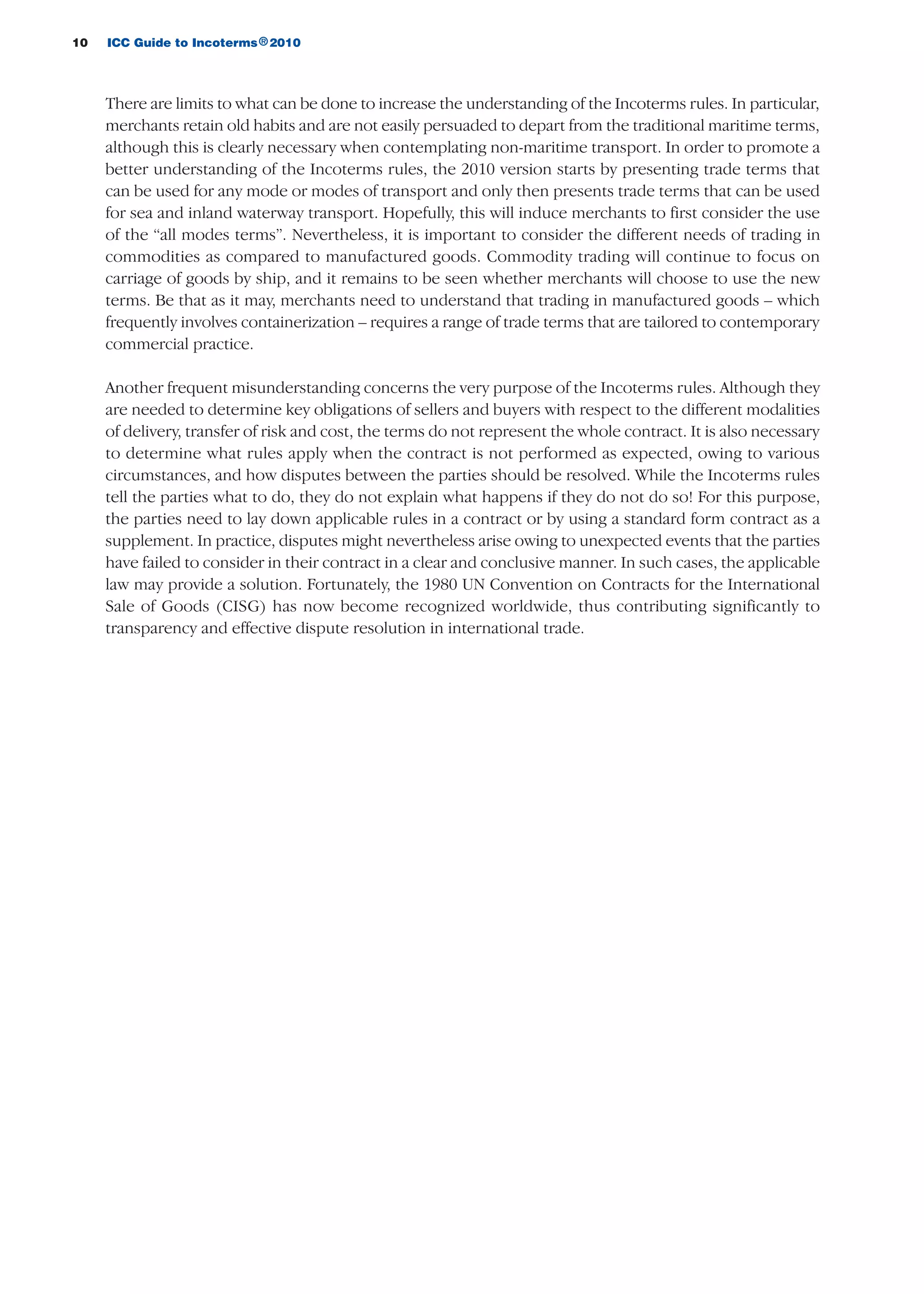 10 ICC Guide to Incoterms 2010®
There are limits to what can be done to increase the understanding of the Incoterms rules. In particular,
merchants retain old habits and are not easily persuaded to depart from the traditional maritime terms,
although this is clearly necessary when contemplating non-maritime transport. In order to promote a
better understanding of the Incoterms rules, the 2010 version starts by presenting trade terms that
can be used for any mode or modes of transport and only then presents trade terms that can be used
for sea and inland waterway transport. Hopefully, this will induce merchants to first consider the use
of the “all modes terms”. Nevertheless, it is important to consider the different needs of trading in
commodities as compared to manufactured goods. Commodity trading will continue to focus on
carriage of goods by ship, and it remains to be seen whether merchants will choose to use the new
terms. Be that as it may, merchants need to understand that trading in manufactured goods – which
frequently involves containerization – requires a range of trade terms that are tailored to contemporary
commercial practice.
Another frequent misunderstanding concerns the very purpose of the Incoterms rules. Although they
are needed to determine key obligations of sellers and buyers with respect to the different modalities
of delivery, transfer of risk and cost, the terms do not represent the whole contract. It is also necessary
to determine what rules apply when the contract is not performed as expected, owing to various
circumstances, and how disputes between the parties should be resolved. While the Incoterms rules
tell the parties what to do, they do not explain what happens if they do not do so! For this purpose,
the parties need to lay down applicable rules in a contract or by using a standard form contract as a
supplement. In practice, disputes might nevertheless arise owing to unexpected events that the parties
have failed to consider in their contract in a clear and conclusive manner. In such cases, the applicable
law may provide a solution. Fortunately, the 1980 UN Convention on Contracts for the International
Sale of Goods (CISG) has now become recognized worldwide, thus contributing significantly to
transparency and effective dispute resolution in international trade.
guide des incoterms 2010 27-01-2010_Mise en page 1 27/01/11 13:15 Page10
 