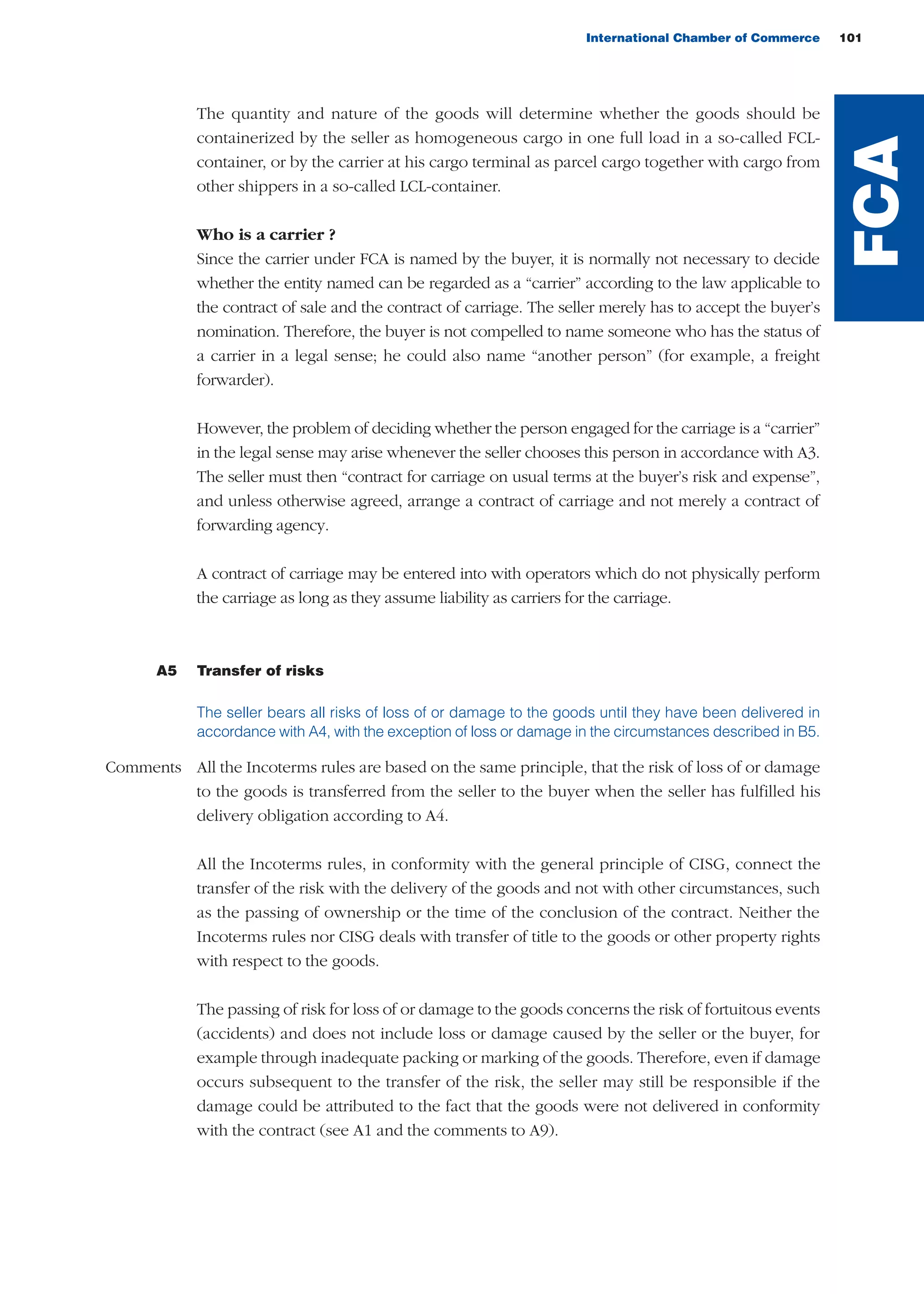 International Chamber of Commerce 101
The quantity and nature of the goods will determine whether the goods should be
containerized by the seller as homogeneous cargo in one full load in a so-called FCL-
container, or by the carrier at his cargo terminal as parcel cargo together with cargo from
other shippers in a so-called LCL-container.
Who is a carrier ?
Since the carrier under FCA is named by the buyer, it is normally not necessary to decide
whether the entity named can be regarded as a “carrier” according to the law applicable to
the contract of sale and the contract of carriage. The seller merely has to accept the buyer’s
nomination. Therefore, the buyer is not compelled to name someone who has the status of
a carrier in a legal sense; he could also name “another person” (for example, a freight
forwarder).
However, the problem of deciding whether the person engaged for the carriage is a “carrier”
in the legal sense may arise whenever the seller chooses this person in accordance with A3.
The seller must then “contract for carriage on usual terms at the buyer’s risk and expense”,
and unless otherwise agreed, arrange a contract of carriage and not merely a contract of
forwarding agency.
A contract of carriage may be entered into with operators which do not physically perform
the carriage as long as they assume liability as carriers for the carriage.
A5 Transfer of risks
The seller bears all risks of loss of or damage to the goods until they have been delivered in
accordance with A4, with the exception of loss or damage in the circumstances described in B5.
Comments All the Incoterms rules are based on the same principle, that the risk of loss of or damage
to the goods is transferred from the seller to the buyer when the seller has fulfilled his
delivery obligation according to A4.
All the Incoterms rules, in conformity with the general principle of CISG, connect the
transfer of the risk with the delivery of the goods and not with other circumstances, such
as the passing of ownership or the time of the conclusion of the contract. Neither the
Incoterms rules nor CISG deals with transfer of title to the goods or other property rights
with respect to the goods.
The passing of risk for loss of or damage to the goods concerns the risk of fortuitous events
(accidents) and does not include loss or damage caused by the seller or the buyer, for
example through inadequate packing or marking of the goods. Therefore, even if damage
occurs subsequent to the transfer of the risk, the seller may still be responsible if the
damage could be attributed to the fact that the goods were not delivered in conformity
with the contract (see A1 and the comments to A9).
FCA
guide des incoterms 2010 27-01-2010_Mise en page 1 27/01/11 15:48 Page101
 