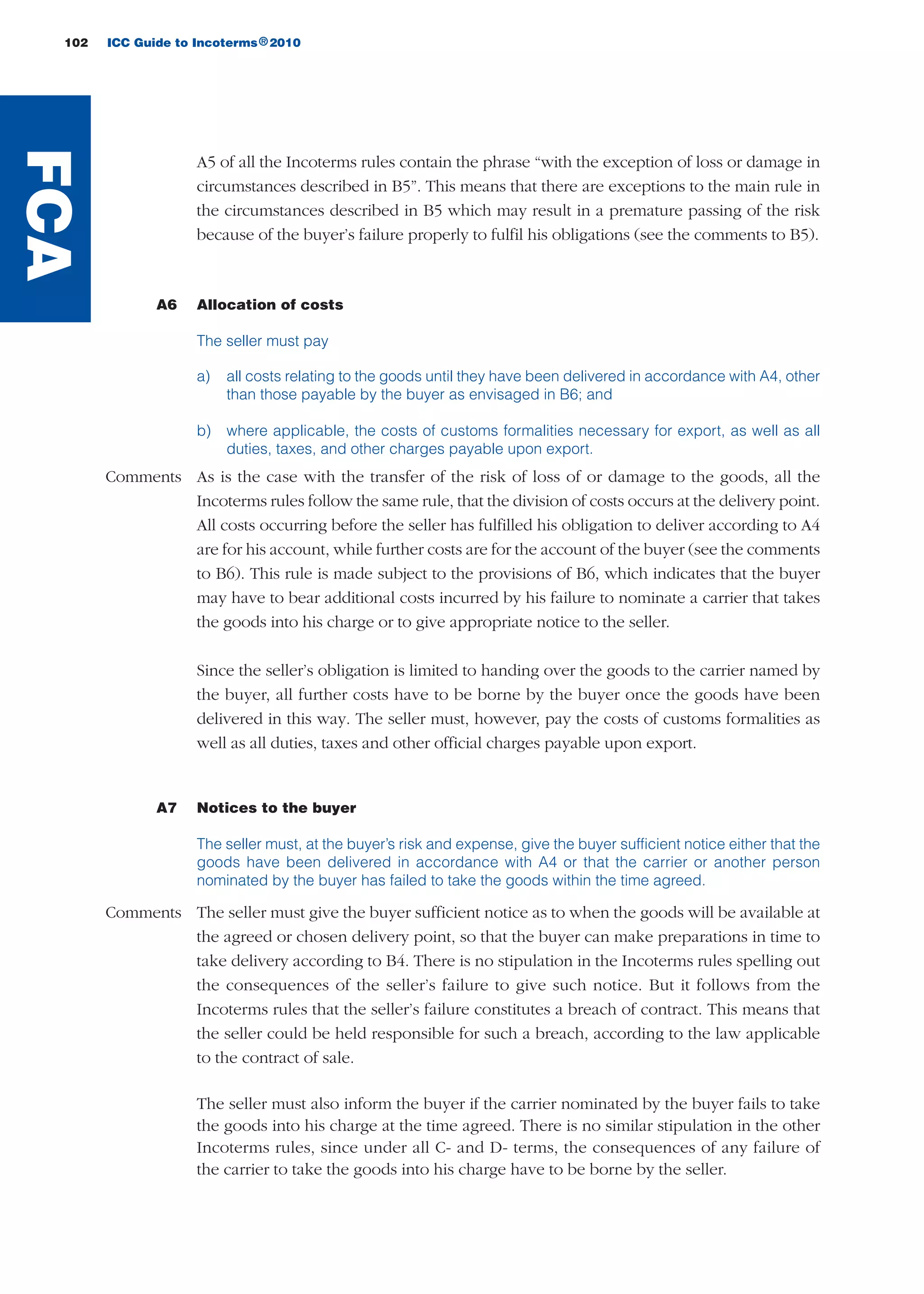 102 ICC Guide to Incoterms 2010®
A5 of all the Incoterms rules contain the phrase “with the exception of loss or damage in
circumstances described in B5”. This means that there are exceptions to the main rule in
the circumstances described in B5 which may result in a premature passing of the risk
because of the buyer’s failure properly to fulfil his obligations (see the comments to B5).
A6 Allocation of costs
The seller must pay
a) all costs relating to the goods until they have been delivered in accordance with A4, other
than those payable by the buyer as envisaged in B6; and
b) where applicable, the costs of customs formalities necessary for export, as well as all
duties, taxes, and other charges payable upon export.
Comments As is the case with the transfer of the risk of loss of or damage to the goods, all the
Incoterms rules follow the same rule, that the division of costs occurs at the delivery point.
All costs occurring before the seller has fulfilled his obligation to deliver according to A4
are for his account, while further costs are for the account of the buyer (see the comments
to B6). This rule is made subject to the provisions of B6, which indicates that the buyer
may have to bear additional costs incurred by his failure to nominate a carrier that takes
the goods into his charge or to give appropriate notice to the seller.
Since the seller’s obligation is limited to handing over the goods to the carrier named by
the buyer, all further costs have to be borne by the buyer once the goods have been
delivered in this way. The seller must, however, pay the costs of customs formalities as
well as all duties, taxes and other official charges payable upon export.
A7 Notices to the buyer
The seller must, at the buyer’s risk and expense, give the buyer sufficient notice either that the
goods have been delivered in accordance with A4 or that the carrier or another person
nominated by the buyer has failed to take the goods within the time agreed.
Comments The seller must give the buyer sufficient notice as to when the goods will be available at
the agreed or chosen delivery point, so that the buyer can make preparations in time to
take delivery according to B4. There is no stipulation in the Incoterms rules spelling out
the consequences of the seller’s failure to give such notice. But it follows from the
Incoterms rules that the seller’s failure constitutes a breach of contract. This means that
the seller could be held responsible for such a breach, according to the law applicable
to the contract of sale.
The seller must also inform the buyer if the carrier nominated by the buyer fails to take
the goods into his charge at the time agreed. There is no similar stipulation in the other
Incoterms rules, since under all C- and D- terms, the consequences of any failure of
the carrier to take the goods into his charge have to be borne by the seller.
FCA
guide des incoterms 2010 27-01-2010_Mise en page 1 03/02/11 18:40 Page102
 