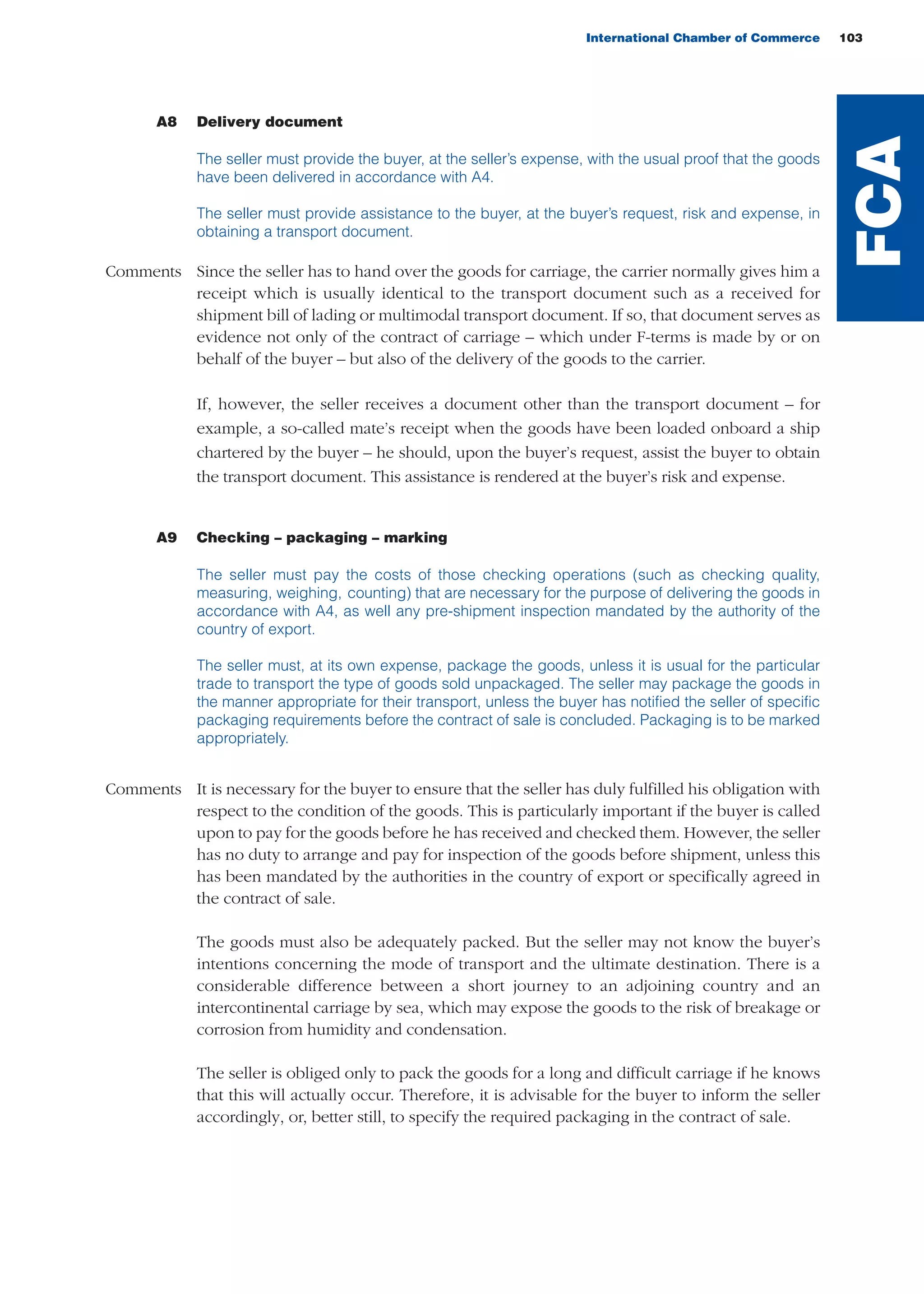 International Chamber of Commerce 103
A8 Delivery document
The seller must provide the buyer, at the seller’s expense, with the usual proof that the goods
have been delivered in accordance with A4.
The seller must provide assistance to the buyer, at the buyer’s request, risk and expense, in
obtaining a transport document.
Comments Since the seller has to hand over the goods for carriage, the carrier normally gives him a
receipt which is usually identical to the transport document such as a received for
shipment bill of lading or multimodal transport document. If so, that document serves as
evidence not only of the contract of carriage – which under F-terms is made by or on
behalf of the buyer – but also of the delivery of the goods to the carrier.
If, however, the seller receives a document other than the transport document – for
example, a so-called mate’s receipt when the goods have been loaded onboard a ship
chartered by the buyer – he should, upon the buyer’s request, assist the buyer to obtain
the transport document. This assistance is rendered at the buyer’s risk and expense.
A9 Checking – packaging – marking
The seller must pay the costs of those checking operations (such as checking quality,
measuring, weighing, counting) that are necessary for the purpose of delivering the goods in
accordance with A4, as well any pre-shipment inspection mandated by the authority of the
country of export.
The seller must, at its own expense, package the goods, unless it is usual for the particular
trade to transport the type of goods sold unpackaged. The seller may package the goods in
the manner appropriate for their transport, unless the buyer has notified the seller of specific
packaging requirements before the contract of sale is concluded. Packaging is to be marked
appropriately.
Comments It is necessary for the buyer to ensure that the seller has duly fulfilled his obligation with
respect to the condition of the goods. This is particularly important if the buyer is called
upon to pay for the goods before he has received and checked them. However, the seller
has no duty to arrange and pay for inspection of the goods before shipment, unless this
has been mandated by the authorities in the country of export or specifically agreed in
the contract of sale.
The goods must also be adequately packed. But the seller may not know the buyer’s
intentions concerning the mode of transport and the ultimate destination. There is a
considerable difference between a short journey to an adjoining country and an
intercontinental carriage by sea, which may expose the goods to the risk of breakage or
corrosion from humidity and condensation.
The seller is obliged only to pack the goods for a long and difficult carriage if he knows
that this will actually occur. Therefore, it is advisable for the buyer to inform the seller
accordingly, or, better still, to specify the required packaging in the contract of sale.
FCA
guide des incoterms 2010 27-01-2010_Mise en page 1 28/01/11 15:15 Page103
 