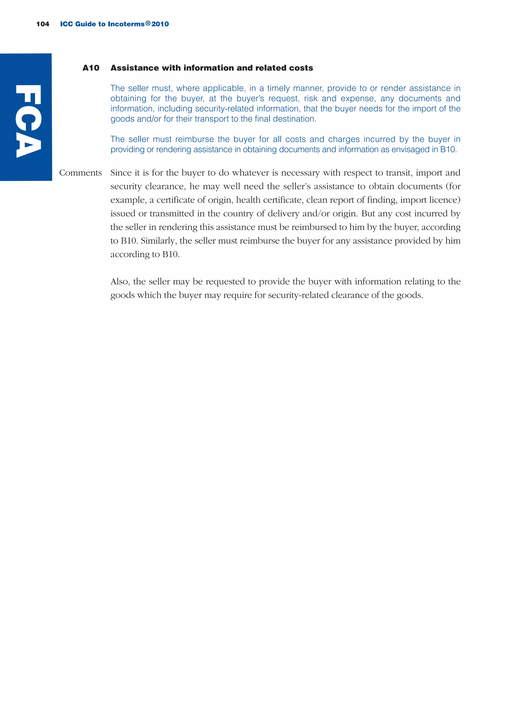 104 ICC Guide to Incoterms 2010®
A10 Assistance with information and related costs
The seller must, where applicable, in a timely manner, provide to or render assistance in
obtaining for the buyer, at the buyer’s request, risk and expense, any documents and
information, including security-related information, that the buyer needs for the import of the
goods and/or for their transport to the final destination.
The seller must reimburse the buyer for all costs and charges incurred by the buyer in
providing or rendering assistance in obtaining documents and information as envisaged in B10.
Comments Since it is for the buyer to do whatever is necessary with respect to transit, import and
security clearance, he may well need the seller’s assistance to obtain documents (for
example, a certificate of origin, health certificate, clean report of finding, import licence)
issued or transmitted in the country of delivery and/or origin. But any cost incurred by
the seller in rendering this assistance must be reimbursed to him by the buyer, according
to B10. Similarly, the seller must reimburse the buyer for any assistance provided by him
according to B10.
Also, the seller may be requested to provide the buyer with information relating to the
goods which the buyer may require for security-related clearance of the goods.
FCA
guide des incoterms 2010 27-01-2010_Mise en page 1 27/01/11 13:16 Page104
 
