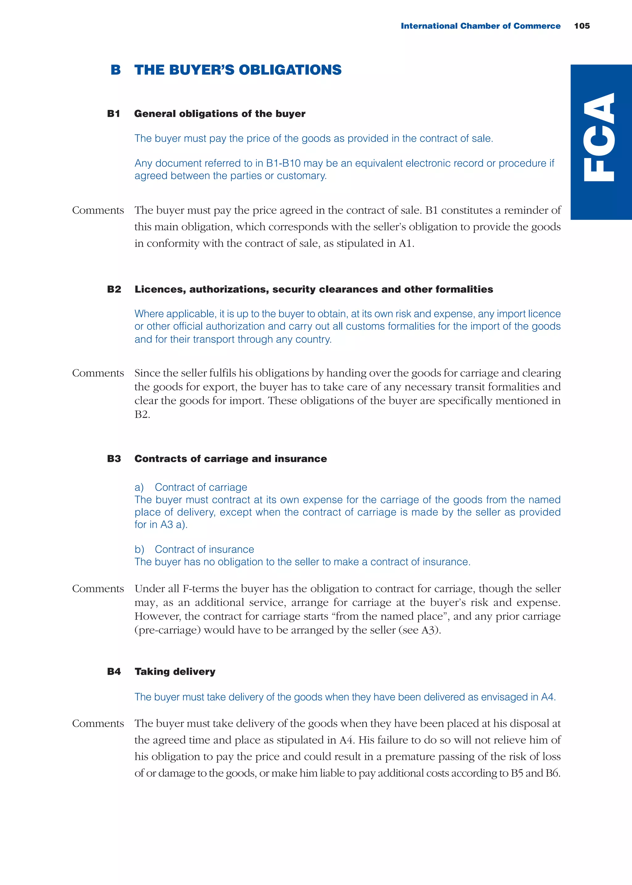 International Chamber of Commerce 105
B THE BUYER’S OBLIGATIONS
B1 General obligations of the buyer
The buyer must pay the price of the goods as provided in the contract of sale.
Any document referred to in B1-B10 may be an equivalent electronic record or procedure if
agreed between the parties or customary.
Comments The buyer must pay the price agreed in the contract of sale. B1 constitutes a reminder of
this main obligation, which corresponds with the seller’s obligation to provide the goods
in conformity with the contract of sale, as stipulated in A1.
B2 Licences, authorizations, security clearances and other formalities
Where applicable, it is up to the buyer to obtain, at its own risk and expense, any import licence
or other official authorization and carry out all customs formalities for the import of the goods
and for their transport through any country.
Comments Since the seller fulfils his obligations by handing over the goods for carriage and clearing
the goods for export, the buyer has to take care of any necessary transit formalities and
clear the goods for import. These obligations of the buyer are specifically mentioned in
B2.
B3 Contracts of carriage and insurance
a) Contract of carriage
The buyer must contract at its own expense for the carriage of the goods from the named
place of delivery, except when the contract of carriage is made by the seller as provided
for in A3 a).
b) Contract of insurance
The buyer has no obligation to the seller to make a contract of insurance.
Comments Under all F-terms the buyer has the obligation to contract for carriage, though the seller
may, as an additional service, arrange for carriage at the buyer’s risk and expense.
However, the contract for carriage starts “from the named place”, and any prior carriage
(pre-carriage) would have to be arranged by the seller (see A3).
B4 Taking delivery
The buyer must take delivery of the goods when they have been delivered as envisaged in A4.
Comments The buyer must take delivery of the goods when they have been placed at his disposal at
the agreed time and place as stipulated in A4. His failure to do so will not relieve him of
his obligation to pay the price and could result in a premature passing of the risk of loss
of or damage to the goods, or make him liable to pay additional costs according to B5 and B6.
FCA
guide des incoterms 2010 27-01-2010_Mise en page 1 27/01/11 13:16 Page105
 