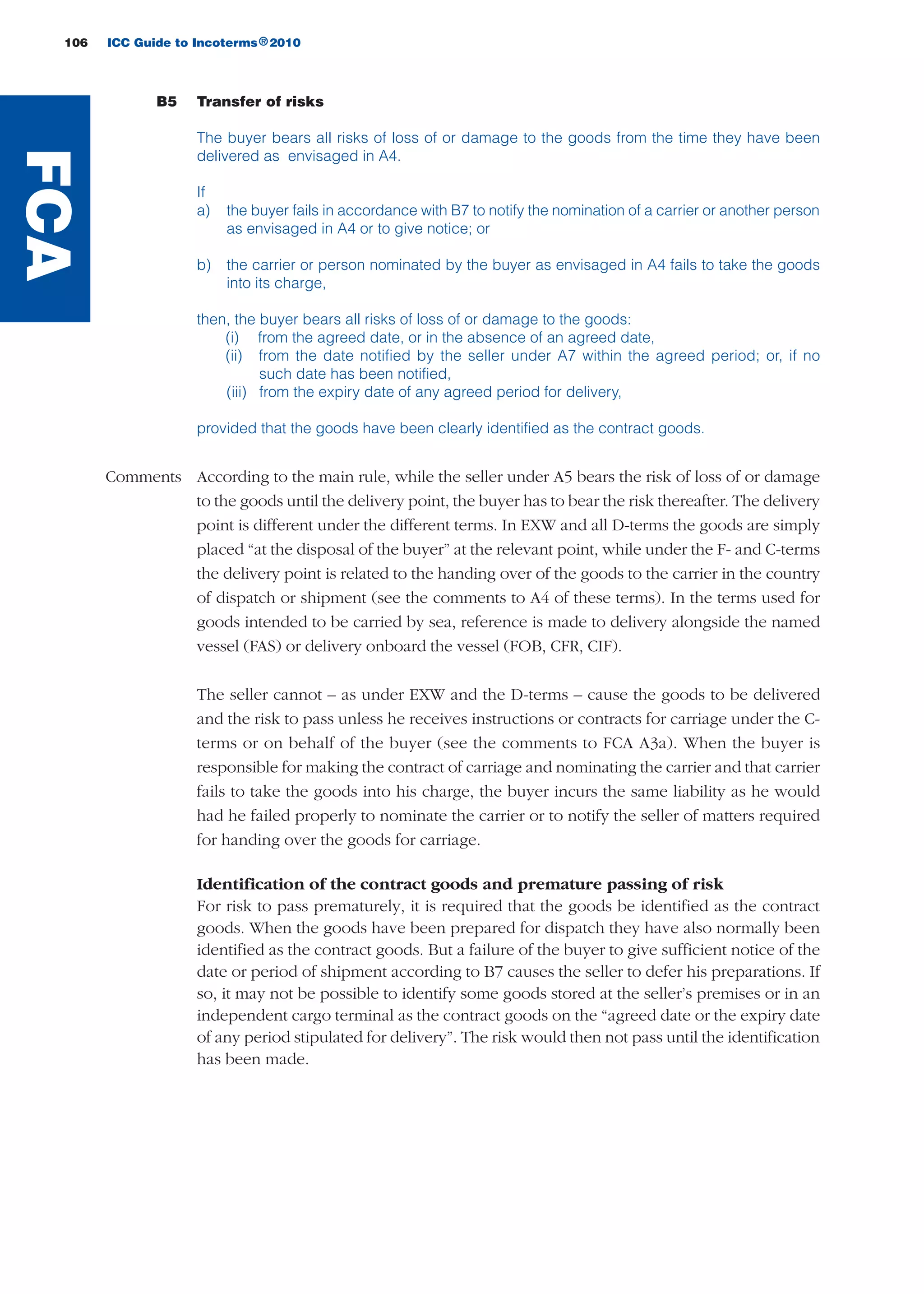106 ICC Guide to Incoterms 2010®
B5 Transfer of risks
The buyer bears all risks of loss of or damage to the goods from the time they have been
delivered as envisaged in A4.
If
a) the buyer fails in accordance with B7 to notify the nomination of a carrier or another person
as envisaged in A4 or to give notice; or
b) the carrier or person nominated by the buyer as envisaged in A4 fails to take the goods
into its charge,
then, the buyer bears all risks of loss of or damage to the goods:
(i) from the agreed date, or in the absence of an agreed date,
(ii) from the date notified by the seller under A7 within the agreed period; or, if no
such date has been notified,
(iii) from the expiry date of any agreed period for delivery,
provided that the goods have been clearly identified as the contract goods.
Comments According to the main rule, while the seller under A5 bears the risk of loss of or damage
to the goods until the delivery point, the buyer has to bear the risk thereafter. The delivery
point is different under the different terms. In EXW and all D-terms the goods are simply
placed “at the disposal of the buyer” at the relevant point, while under the F- and C-terms
the delivery point is related to the handing over of the goods to the carrier in the country
of dispatch or shipment (see the comments to A4 of these terms). In the terms used for
goods intended to be carried by sea, reference is made to delivery alongside the named
vessel (FAS) or delivery onboard the vessel (FOB, CFR, CIF).
The seller cannot – as under EXW and the D-terms – cause the goods to be delivered
and the risk to pass unless he receives instructions or contracts for carriage under the C-
terms or on behalf of the buyer (see the comments to FCA A3a). When the buyer is
responsible for making the contract of carriage and nominating the carrier and that carrier
fails to take the goods into his charge, the buyer incurs the same liability as he would
had he failed properly to nominate the carrier or to notify the seller of matters required
for handing over the goods for carriage.
Identification of the contract goods and premature passing of risk
For risk to pass prematurely, it is required that the goods be identified as the contract
goods. When the goods have been prepared for dispatch they have also normally been
identified as the contract goods. But a failure of the buyer to give sufficient notice of the
date or period of shipment according to B7 causes the seller to defer his preparations. If
so, it may not be possible to identify some goods stored at the seller’s premises or in an
independent cargo terminal as the contract goods on the “agreed date or the expiry date
of any period stipulated for delivery”. The risk would then not pass until the identification
has been made.
FCA
guide des incoterms 2010 27-01-2010_Mise en page 1 27/01/11 13:16 Page106
 