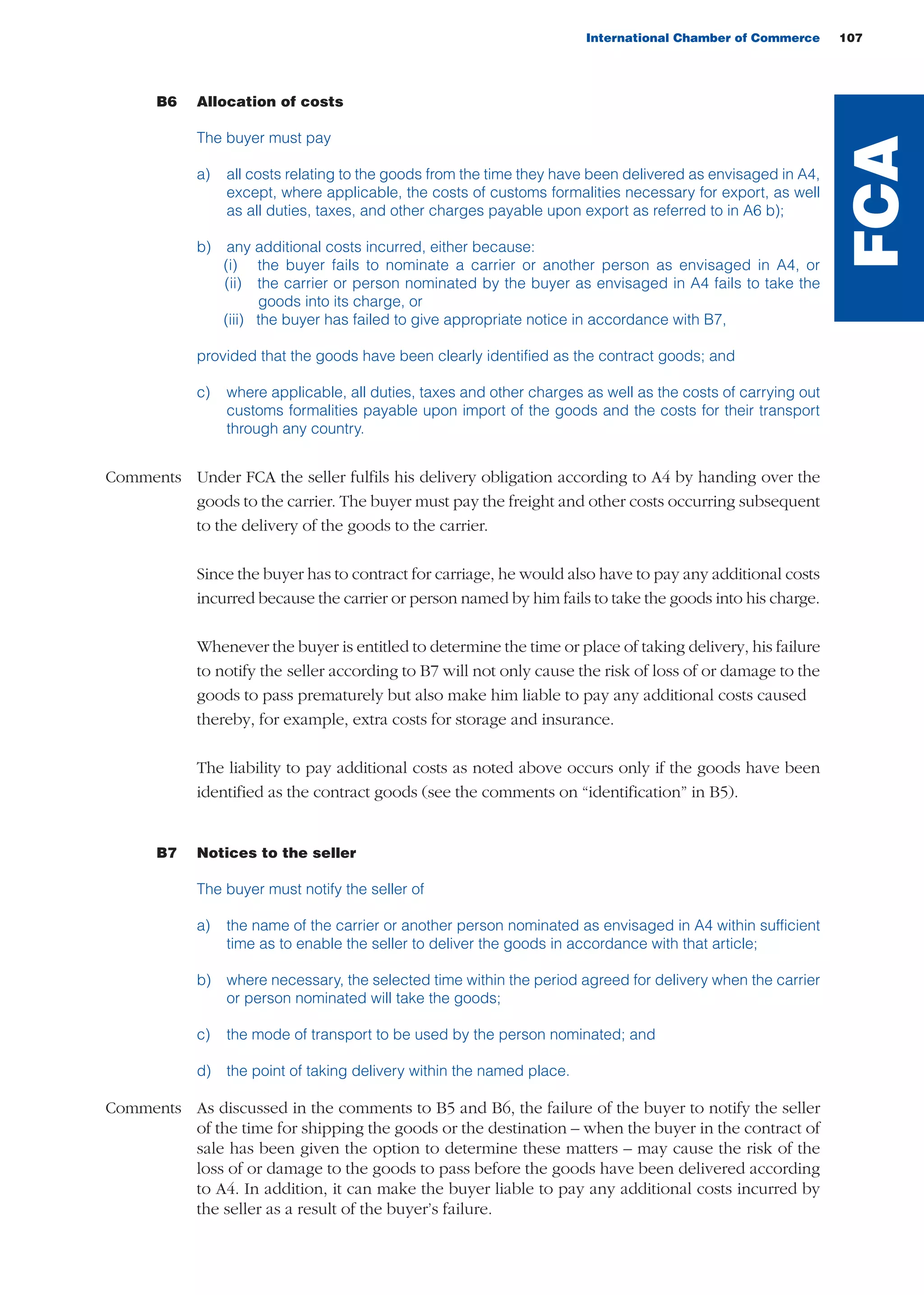 International Chamber of Commerce 107
B6 Allocation of costs
The buyer must pay
a) all costs relating to the goods from the time they have been delivered as envisaged in A4,
except, where applicable, the costs of customs formalities necessary for export, as well
as all duties, taxes, and other charges payable upon export as referred to in A6 b);
b) any additional costs incurred, either because:
(i) the buyer fails to nominate a carrier or another person as envisaged in A4, or
(ii) the carrier or person nominated by the buyer as envisaged in A4 fails to take the
goods into its charge, or
(iii) the buyer has failed to give appropriate notice in accordance with B7,
provided that the goods have been clearly identified as the contract goods; and
c) where applicable, all duties, taxes and other charges as well as the costs of carrying out
customs formalities payable upon import of the goods and the costs for their transport
through any country.
Comments Under FCA the seller fulfils his delivery obligation according to A4 by handing over the
goods to the carrier. The buyer must pay the freight and other costs occurring subsequent
to the delivery of the goods to the carrier.
Since the buyer has to contract for carriage, he would also have to pay any additional costs
incurred because the carrier or person named by him fails to take the goods into his charge.
Whenever the buyer is entitled to determine the time or place of taking delivery, his failure
to notify the seller according to B7 will not only cause the risk of loss of or damage to the
goods to pass prematurely but also make him liable to pay any additional costs caused
thereby, for example, extra costs for storage and insurance.
The liability to pay additional costs as noted above occurs only if the goods have been
identified as the contract goods (see the comments on “identification” in B5).
B7 Notices to the seller
The buyer must notify the seller of
a) the name of the carrier or another person nominated as envisaged in A4 within sufficient
time as to enable the seller to deliver the goods in accordance with that article;
b) where necessary, the selected time within the period agreed for delivery when the carrier
or person nominated will take the goods;
c) the mode of transport to be used by the person nominated; and
d) the point of taking delivery within the named place.
Comments As discussed in the comments to B5 and B6, the failure of the buyer to notify the seller
of the time for shipping the goods or the destination – when the buyer in the contract of
sale has been given the option to determine these matters – may cause the risk of the
loss of or damage to the goods to pass before the goods have been delivered according
to A4. In addition, it can make the buyer liable to pay any additional costs incurred by
the seller as a result of the buyer’s failure.
FCA
guide des incoterms 2010 27-01-2010_Mise en page 1 27/01/11 13:16 Page107
 