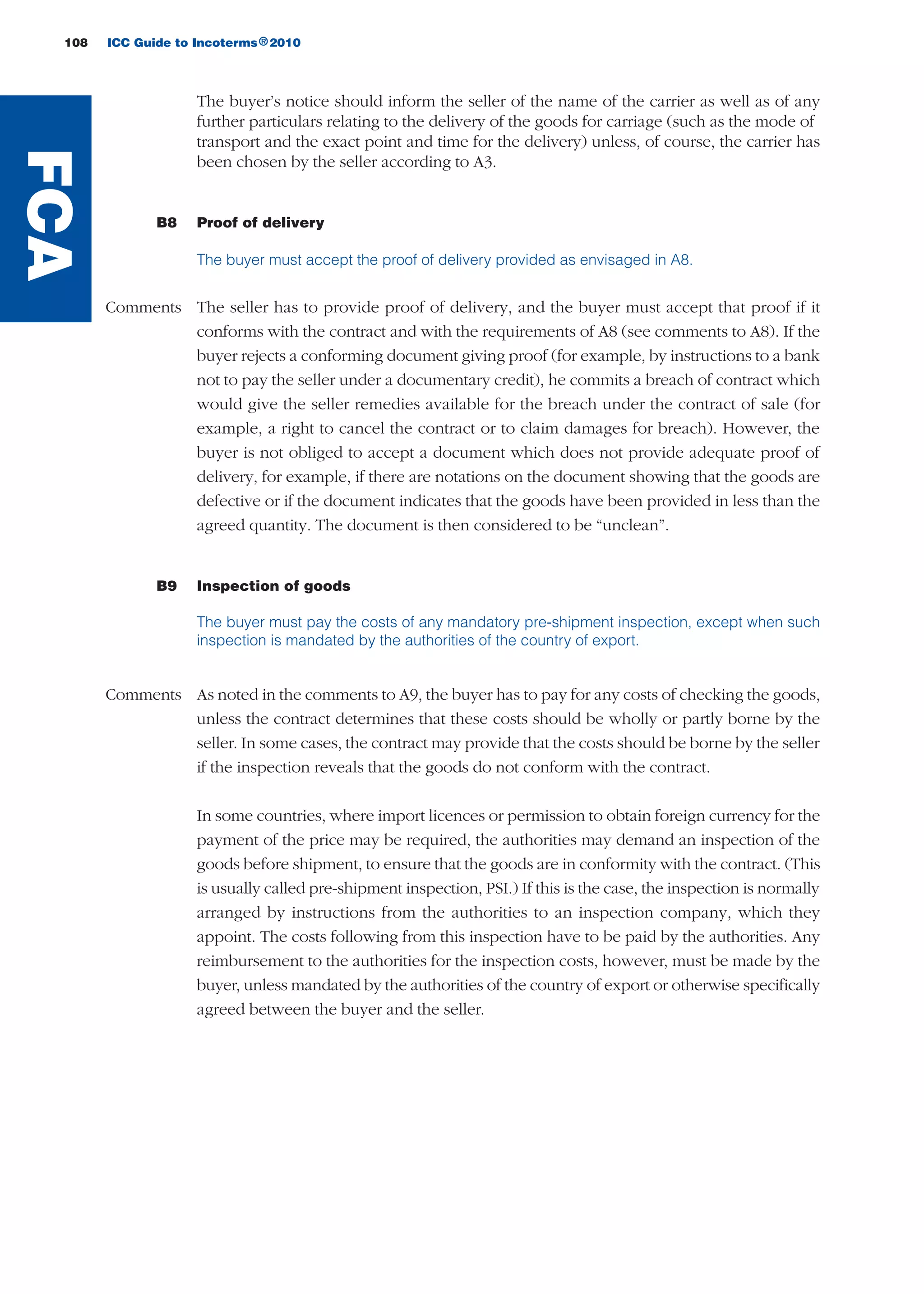 108 ICC Guide to Incoterms 2010®
The buyer’s notice should inform the seller of the name of the carrier as well as of any
further particulars relating to the delivery of the goods for carriage (such as the mode of
transport and the exact point and time for the delivery) unless, of course, the carrier has
been chosen by the seller according to A3.
B8 Proof of delivery
The buyer must accept the proof of delivery provided as envisaged in A8.
Comments The seller has to provide proof of delivery, and the buyer must accept that proof if it
conforms with the contract and with the requirements of A8 (see comments to A8). If the
buyer rejects a conforming document giving proof (for example, by instructions to a bank
not to pay the seller under a documentary credit), he commits a breach of contract which
would give the seller remedies available for the breach under the contract of sale (for
example, a right to cancel the contract or to claim damages for breach). However, the
buyer is not obliged to accept a document which does not provide adequate proof of
delivery, for example, if there are notations on the document showing that the goods are
defective or if the document indicates that the goods have been provided in less than the
agreed quantity. The document is then considered to be “unclean”.
B9 Inspection of goods
The buyer must pay the costs of any mandatory pre-shipment inspection, except when such
inspection is mandated by the authorities of the country of export.
Comments As noted in the comments to A9, the buyer has to pay for any costs of checking the goods,
unless the contract determines that these costs should be wholly or partly borne by the
seller. In some cases, the contract may provide that the costs should be borne by the seller
if the inspection reveals that the goods do not conform with the contract.
In some countries, where import licences or permission to obtain foreign currency for the
payment of the price may be required, the authorities may demand an inspection of the
goods before shipment, to ensure that the goods are in conformity with the contract. (This
is usually called pre-shipment inspection, PSI.) If this is the case, the inspection is normally
arranged by instructions from the authorities to an inspection company, which they
appoint. The costs following from this inspection have to be paid by the authorities. Any
reimbursement to the authorities for the inspection costs, however, must be made by the
buyer, unless mandated by the authorities of the country of export or otherwise specifically
agreed between the buyer and the seller.
FCA
guide des incoterms 2010 27-01-2010_Mise en page 1 27/01/11 13:16 Page108
 