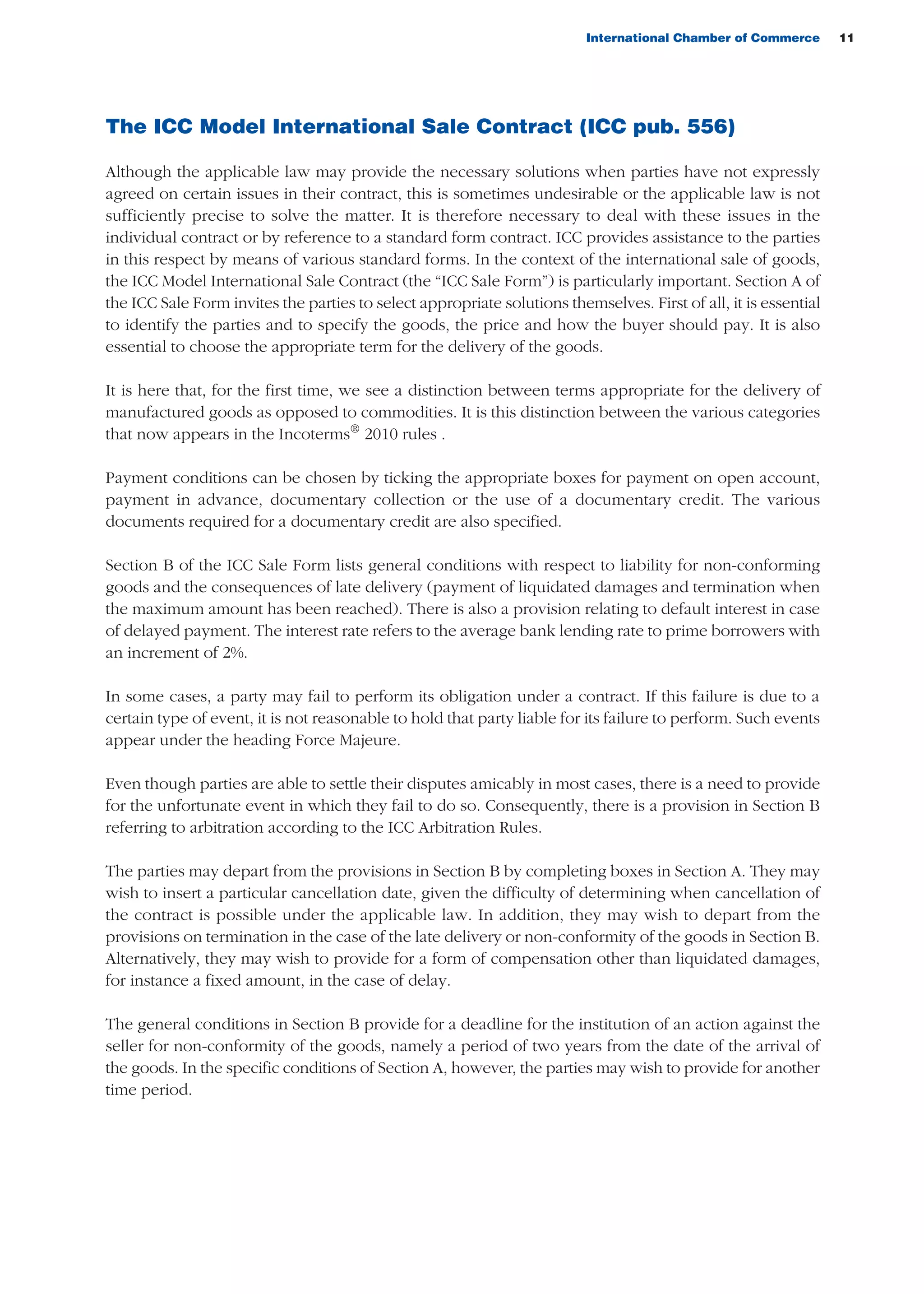 International Chamber of Commerce 11
The ICC Model International Sale Contract (ICC pub. 556)
Although the applicable law may provide the necessary solutions when parties have not expressly
agreed on certain issues in their contract, this is sometimes undesirable or the applicable law is not
sufficiently precise to solve the matter. It is therefore necessary to deal with these issues in the
individual contract or by reference to a standard form contract. ICC provides assistance to the parties
in this respect by means of various standard forms. In the context of the international sale of goods,
the ICC Model International Sale Contract (the “ICC Sale Form”) is particularly important. Section A of
the ICC Sale Form invites the parties to select appropriate solutions themselves. First of all, it is essential
to identify the parties and to specify the goods, the price and how the buyer should pay. It is also
essential to choose the appropriate term for the delivery of the goods.
It is here that, for the first time, we see a distinction between terms appropriate for the delivery of
manufactured goods as opposed to commodities. It is this distinction between the various categories
that now appears in the Incoterms®
2010 rules .
Payment conditions can be chosen by ticking the appropriate boxes for payment on open account,
payment in advance, documentary collection or the use of a documentary credit. The various
documents required for a documentary credit are also specified.
Section B of the ICC Sale Form lists general conditions with respect to liability for non-conforming
goods and the consequences of late delivery (payment of liquidated damages and termination when
the maximum amount has been reached). There is also a provision relating to default interest in case
of delayed payment. The interest rate refers to the average bank lending rate to prime borrowers with
an increment of 2%.
In some cases, a party may fail to perform its obligation under a contract. If this failure is due to a
certain type of event, it is not reasonable to hold that party liable for its failure to perform. Such events
appear under the heading Force Majeure.
Even though parties are able to settle their disputes amicably in most cases, there is a need to provide
for the unfortunate event in which they fail to do so. Consequently, there is a provision in Section B
referring to arbitration according to the ICC Arbitration Rules.
The parties may depart from the provisions in Section B by completing boxes in Section A. They may
wish to insert a particular cancellation date, given the difficulty of determining when cancellation of
the contract is possible under the applicable law. In addition, they may wish to depart from the
provisions on termination in the case of the late delivery or non-conformity of the goods in Section B.
Alternatively, they may wish to provide for a form of compensation other than liquidated damages,
for instance a fixed amount, in the case of delay.
The general conditions in Section B provide for a deadline for the institution of an action against the
seller for non-conformity of the goods, namely a period of two years from the date of the arrival of
the goods. In the specific conditions of Section A, however, the parties may wish to provide for another
time period.
guide des incoterms 2010 27-01-2010_Mise en page 1 27/01/11 13:15 Page11
 