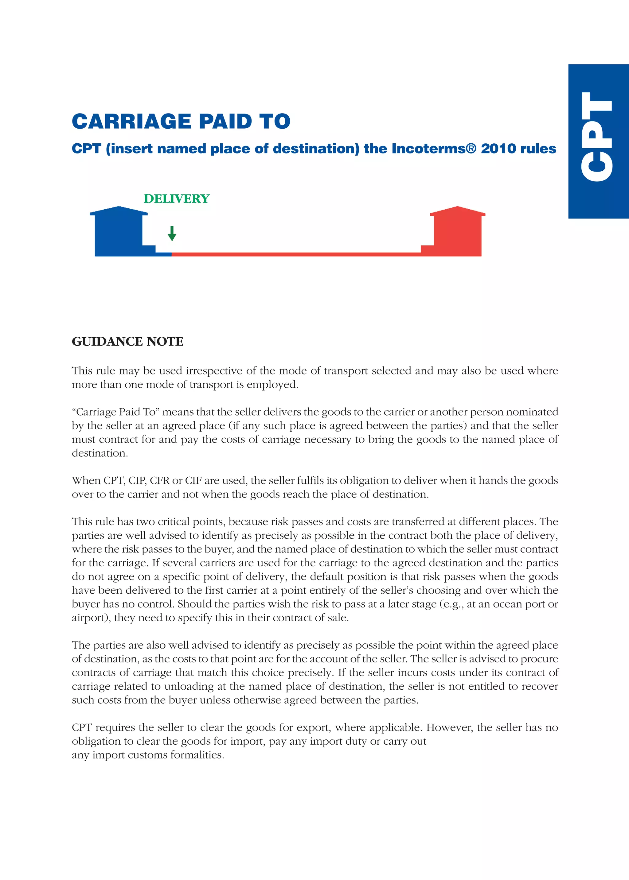 CARRIAGE PAID TO
CPT (insert named place of destination) the Incoterms® 2010 rules
GUIDANCE NOTE
This rule may be used irrespective of the mode of transport selected and may also be used where
more than one mode of transport is employed.
“Carriage Paid To” means that the seller delivers the goods to the carrier or another person nominated
by the seller at an agreed place (if any such place is agreed between the parties) and that the seller
must contract for and pay the costs of carriage necessary to bring the goods to the named place of
destination.
When CPT, CIP, CFR or CIF are used, the seller fulfils its obligation to deliver when it hands the goods
over to the carrier and not when the goods reach the place of destination.
This rule has two critical points, because risk passes and costs are transferred at different places. The
parties are well advised to identify as precisely as possible in the contract both the place of delivery,
where the risk passes to the buyer, and the named place of destination to which the seller must contract
for the carriage. If several carriers are used for the carriage to the agreed destination and the parties
do not agree on a specific point of delivery, the default position is that risk passes when the goods
have been delivered to the first carrier at a point entirely of the seller’s choosing and over which the
buyer has no control. Should the parties wish the risk to pass at a later stage (e.g., at an ocean port or
airport), they need to specify this in their contract of sale.
The parties are also well advised to identify as precisely as possible the point within the agreed place
of destination, as the costs to that point are for the account of the seller. The seller is advised to procure
contracts of carriage that match this choice precisely. If the seller incurs costs under its contract of
carriage related to unloading at the named place of destination, the seller is not entitled to recover
such costs from the buyer unless otherwise agreed between the parties.
CPT requires the seller to clear the goods for export, where applicable. However, the seller has no
obligation to clear the goods for import, pay any import duty or carry out
any import customs formalities.
DELIVERY
CPT
guide des incoterms 2010 27-01-2010_Mise en page 1 27/01/11 13:16 Page111
 