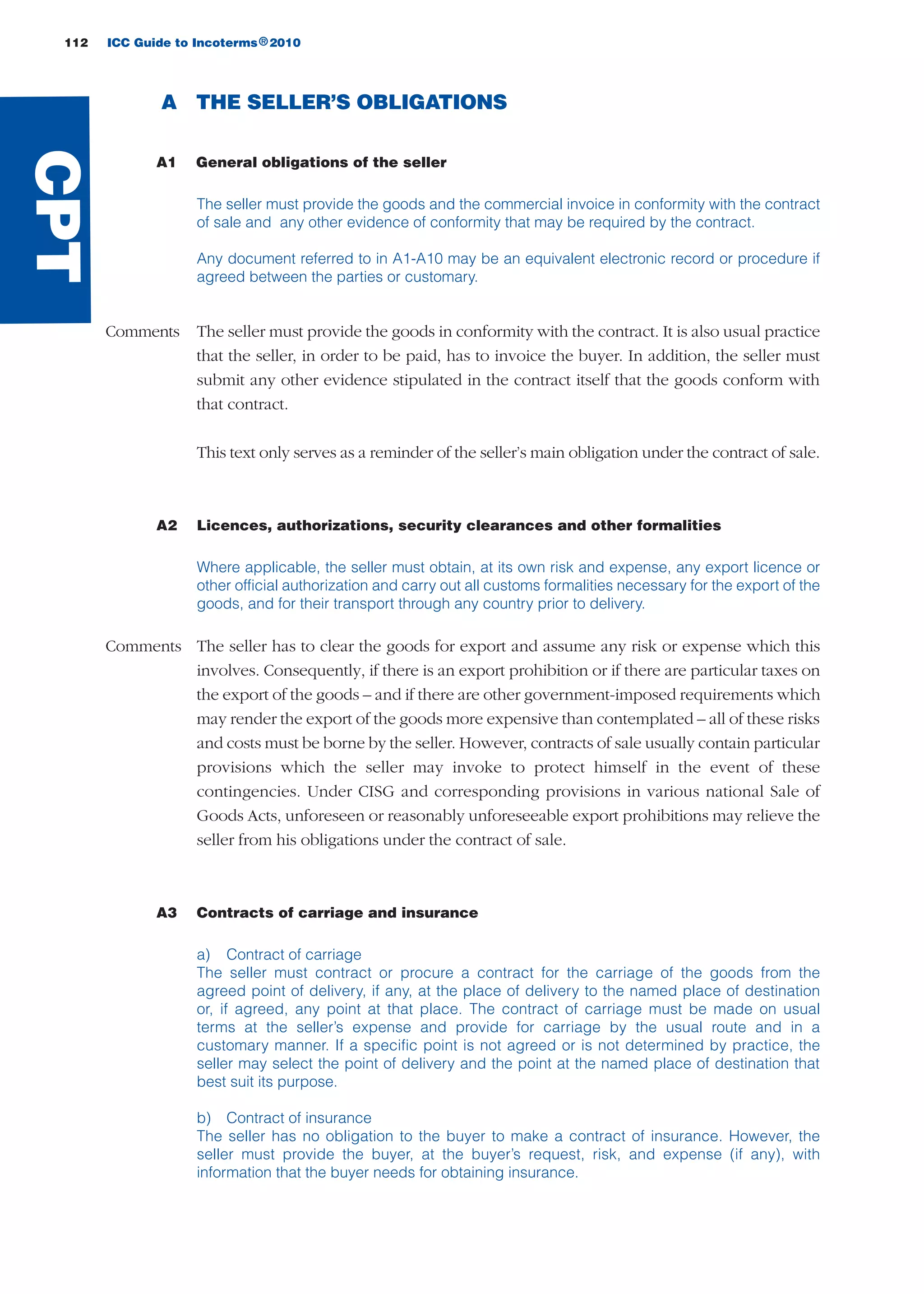 112 ICC Guide to Incoterms 2010®
A THE SELLER’S OBLIGATIONS
A1 General obligations of the seller
The seller must provide the goods and the commercial invoice in conformity with the contract
of sale and any other evidence of conformity that may be required by the contract.
Any document referred to in A1-A10 may be an equivalent electronic record or procedure if
agreed between the parties or customary.
Comments The seller must provide the goods in conformity with the contract. It is also usual practice
that the seller, in order to be paid, has to invoice the buyer. In addition, the seller must
submit any other evidence stipulated in the contract itself that the goods conform with
that contract.
This text only serves as a reminder of the seller’s main obligation under the contract of sale.
A2 Licences, authorizations, security clearances and other formalities
Where applicable, the seller must obtain, at its own risk and expense, any export licence or
other official authorization and carry out all customs formalities necessary for the export of the
goods, and for their transport through any country prior to delivery.
Comments The seller has to clear the goods for export and assume any risk or expense which this
involves. Consequently, if there is an export prohibition or if there are particular taxes on
the export of the goods – and if there are other government-imposed requirements which
may render the export of the goods more expensive than contemplated – all of these risks
and costs must be borne by the seller. However, contracts of sale usually contain particular
provisions which the seller may invoke to protect himself in the event of these
contingencies. Under CISG and corresponding provisions in various national Sale of
Goods Acts, unforeseen or reasonably unforeseeable export prohibitions may relieve the
seller from his obligations under the contract of sale.
A3 Contracts of carriage and insurance
a) Contract of carriage
The seller must contract or procure a contract for the carriage of the goods from the
agreed point of delivery, if any, at the place of delivery to the named place of destination
or, if agreed, any point at that place. The contract of carriage must be made on usual
terms at the seller’s expense and provide for carriage by the usual route and in a
customary manner. If a specific point is not agreed or is not determined by practice, the
seller may select the point of delivery and the point at the named place of destination that
best suit its purpose.
b) Contract of insurance
The seller has no obligation to the buyer to make a contract of insurance. However, the
seller must provide the buyer, at the buyer’s request, risk, and expense (if any), with
information that the buyer needs for obtaining insurance.
CPT
guide des incoterms 2010 27-01-2010_Mise en page 1 27/01/11 13:16 Page112
 