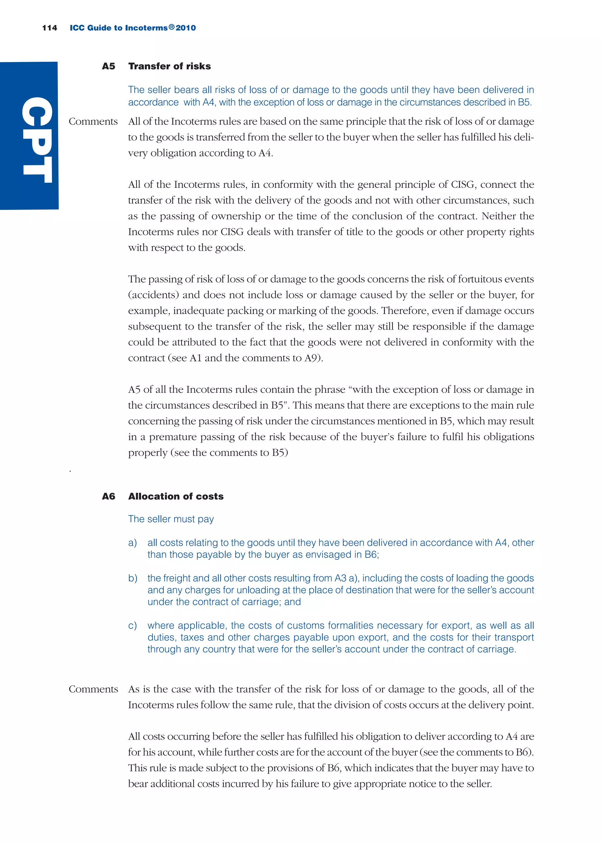 114 ICC Guide to Incoterms 2010®
A5 Transfer of risks
The seller bears all risks of loss of or damage to the goods until they have been delivered in
accordance with A4, with the exception of loss or damage in the circumstances described in B5.
Comments All of the Incoterms rules are based on the same principle that the risk of loss of or damage
to the goods is transferred from the seller to the buyer when the seller has fulfilled his deli-
very obligation according to A4.
All of the Incoterms rules, in conformity with the general principle of CISG, connect the
transfer of the risk with the delivery of the goods and not with other circumstances, such
as the passing of ownership or the time of the conclusion of the contract. Neither the
Incoterms rules nor CISG deals with transfer of title to the goods or other property rights
with respect to the goods.
The passing of risk of loss of or damage to the goods concerns the risk of fortuitous events
(accidents) and does not include loss or damage caused by the seller or the buyer, for
example, inadequate packing or marking of the goods. Therefore, even if damage occurs
subsequent to the transfer of the risk, the seller may still be responsible if the damage
could be attributed to the fact that the goods were not delivered in conformity with the
contract (see A1 and the comments to A9).
A5 of all the Incoterms rules contain the phrase “with the exception of loss or damage in
the circumstances described in B5”. This means that there are exceptions to the main rule
concerning the passing of risk under the circumstances mentioned in B5, which may result
in a premature passing of the risk because of the buyer’s failure to fulfil his obligations
properly (see the comments to B5)
.
A6 Allocation of costs
The seller must pay
a) all costs relating to the goods until they have been delivered in accordance with A4, other
than those payable by the buyer as envisaged in B6;
b) the freight and all other costs resulting from A3 a), including the costs of loading the goods
and any charges for unloading at the place of destination that were for the seller’s account
under the contract of carriage; and
c) where applicable, the costs of customs formalities necessary for export, as well as all
duties, taxes and other charges payable upon export, and the costs for their transport
through any country that were for the seller’s account under the contract of carriage.
Comments As is the case with the transfer of the risk for loss of or damage to the goods, all of the
Incoterms rules follow the same rule, that the division of costs occurs at the delivery point.
All costs occurring before the seller has fulfilled his obligation to deliver according to A4 are
for his account, while further costs are for the account of the buyer (see the comments to B6).
This rule is made subject to the provisions of B6, which indicates that the buyer may have to
bear additional costs incurred by his failure to give appropriate notice to the seller.
CPT
guide des incoterms 2010 27-01-2010_Mise en page 1 27/01/11 13:16 Page114
 