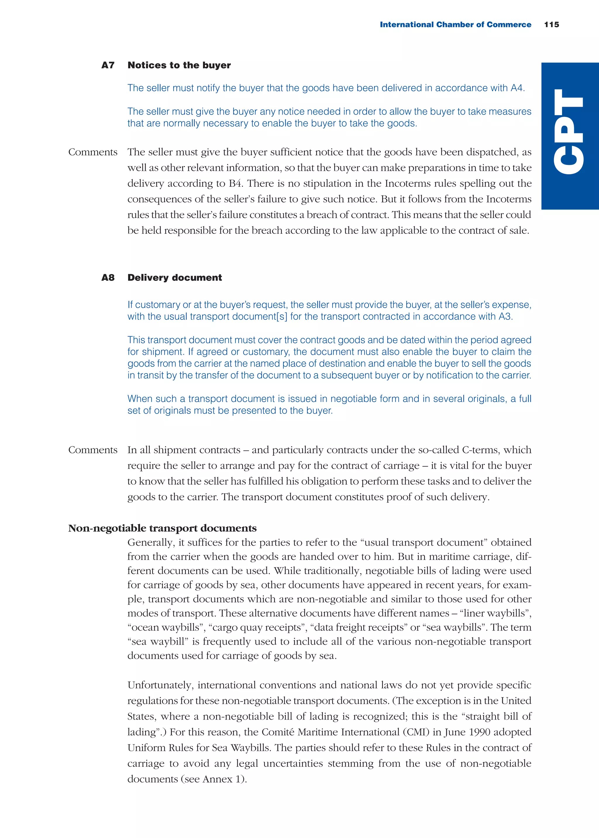 International Chamber of Commerce 115
A7 Notices to the buyer
The seller must notify the buyer that the goods have been delivered in accordance with A4.
The seller must give the buyer any notice needed in order to allow the buyer to take measures
that are normally necessary to enable the buyer to take the goods.
Comments The seller must give the buyer sufficient notice that the goods have been dispatched, as
well as other relevant information, so that the buyer can make preparations in time to take
delivery according to B4. There is no stipulation in the Incoterms rules spelling out the
consequences of the seller’s failure to give such notice. But it follows from the Incoterms
rules that the seller’s failure constitutes a breach of contract. This means that the seller could
be held responsible for the breach according to the law applicable to the contract of sale.
A8 Delivery document
If customary or at the buyer’s request, the seller must provide the buyer, at the seller’s expense,
with the usual transport document[s] for the transport contracted in accordance with A3.
This transport document must cover the contract goods and be dated within the period agreed
for shipment. If agreed or customary, the document must also enable the buyer to claim the
goods from the carrier at the named place of destination and enable the buyer to sell the goods
in transit by the transfer of the document to a subsequent buyer or by notification to the carrier.
When such a transport document is issued in negotiable form and in several originals, a full
set of originals must be presented to the buyer.
Comments In all shipment contracts – and particularly contracts under the so-called C-terms, which
require the seller to arrange and pay for the contract of carriage – it is vital for the buyer
to know that the seller has fulfilled his obligation to perform these tasks and to deliver the
goods to the carrier. The transport document constitutes proof of such delivery.
Non-negotiable transport documents
Generally, it suffices for the parties to refer to the “usual transport document” obtained
from the carrier when the goods are handed over to him. But in maritime carriage, dif-
ferent documents can be used. While traditionally, negotiable bills of lading were used
for carriage of goods by sea, other documents have appeared in recent years, for exam-
ple, transport documents which are non-negotiable and similar to those used for other
modes of transport. These alternative documents have different names – “liner waybills”,
“ocean waybills”, “cargo quay receipts”, “data freight receipts” or “sea waybills”. The term
“sea waybill” is frequently used to include all of the various non-negotiable transport
documents used for carriage of goods by sea.
Unfortunately, international conventions and national laws do not yet provide specific
regulations for these non-negotiable transport documents. (The exception is in the United
States, where a non-negotiable bill of lading is recognized; this is the “straight bill of
lading”.) For this reason, the Comité Maritime International (CMI) in June 1990 adopted
Uniform Rules for Sea Waybills. The parties should refer to these Rules in the contract of
carriage to avoid any legal uncertainties stemming from the use of non-negotiable
documents (see Annex 1).
CPT
guide des incoterms 2010 27-01-2010_Mise en page 1 27/01/11 15:48 Page115
 