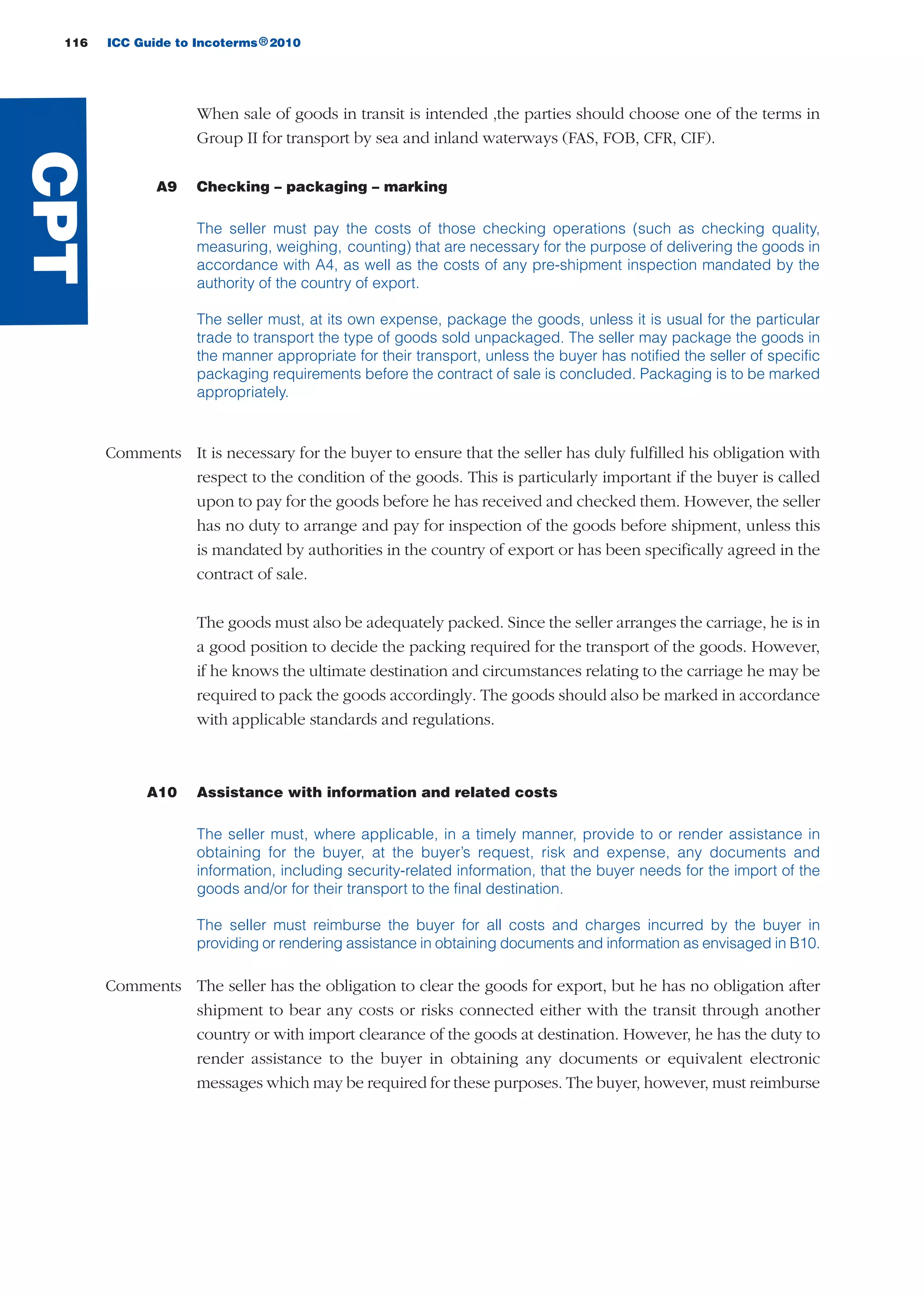 116 ICC Guide to Incoterms 2010®
When sale of goods in transit is intended ,the parties should choose one of the terms in
Group II for transport by sea and inland waterways (FAS, FOB, CFR, CIF).
A9 Checking – packaging – marking
The seller must pay the costs of those checking operations (such as checking quality,
measuring, weighing, counting) that are necessary for the purpose of delivering the goods in
accordance with A4, as well as the costs of any pre-shipment inspection mandated by the
authority of the country of export.
The seller must, at its own expense, package the goods, unless it is usual for the particular
trade to transport the type of goods sold unpackaged. The seller may package the goods in
the manner appropriate for their transport, unless the buyer has notified the seller of specific
packaging requirements before the contract of sale is concluded. Packaging is to be marked
appropriately.
Comments It is necessary for the buyer to ensure that the seller has duly fulfilled his obligation with
respect to the condition of the goods. This is particularly important if the buyer is called
upon to pay for the goods before he has received and checked them. However, the seller
has no duty to arrange and pay for inspection of the goods before shipment, unless this
is mandated by authorities in the country of export or has been specifically agreed in the
contract of sale.
The goods must also be adequately packed. Since the seller arranges the carriage, he is in
a good position to decide the packing required for the transport of the goods. However,
if he knows the ultimate destination and circumstances relating to the carriage he may be
required to pack the goods accordingly. The goods should also be marked in accordance
with applicable standards and regulations.
A10 Assistance with information and related costs
The seller must, where applicable, in a timely manner, provide to or render assistance in
obtaining for the buyer, at the buyer’s request, risk and expense, any documents and
information, including security-related information, that the buyer needs for the import of the
goods and/or for their transport to the final destination.
The seller must reimburse the buyer for all costs and charges incurred by the buyer in
providing or rendering assistance in obtaining documents and information as envisaged in B10.
Comments The seller has the obligation to clear the goods for export, but he has no obligation after
shipment to bear any costs or risks connected either with the transit through another
country or with import clearance of the goods at destination. However, he has the duty to
render assistance to the buyer in obtaining any documents or equivalent electronic
messages which may be required for these purposes. The buyer, however, must reimburse
CPT
guide des incoterms 2010 27-01-2010_Mise en page 1 27/01/11 13:16 Page116
 