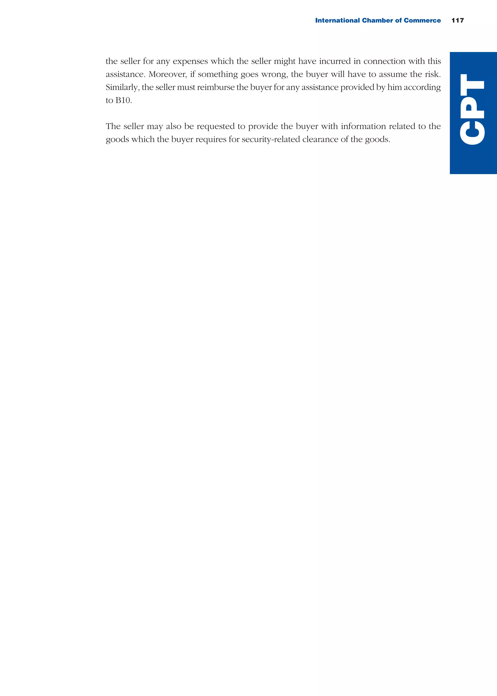 International Chamber of Commerce 117
the seller for any expenses which the seller might have incurred in connection with this
assistance. Moreover, if something goes wrong, the buyer will have to assume the risk.
Similarly, the seller must reimburse the buyer for any assistance provided by him according
to B10.
The seller may also be requested to provide the buyer with information related to the
goods which the buyer requires for security-related clearance of the goods.
CPT
guide des incoterms 2010 27-01-2010_Mise en page 1 27/01/11 13:16 Page117
 