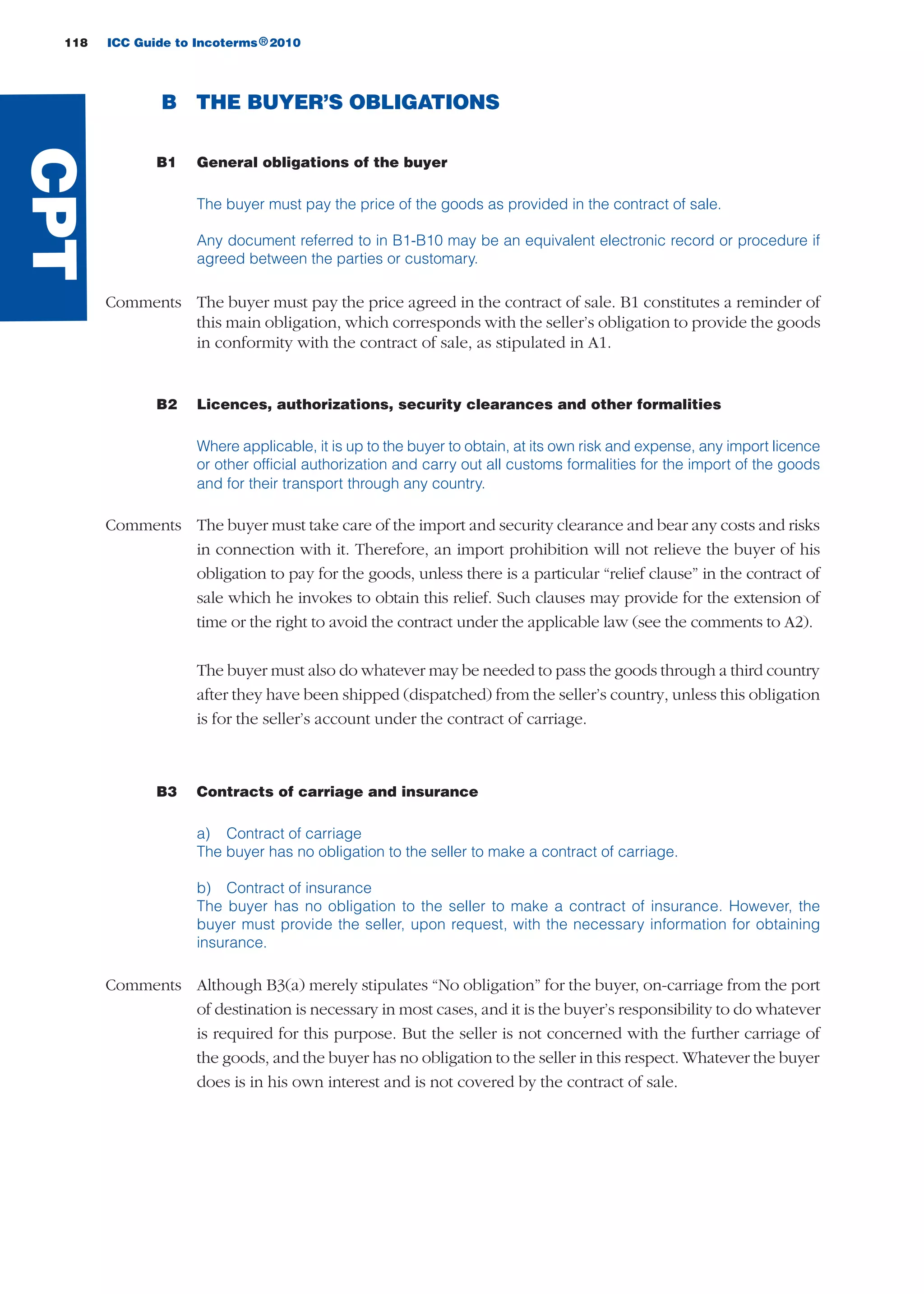 118 ICC Guide to Incoterms 2010®
B THE BUYER’S OBLIGATIONS
B1 General obligations of the buyer
The buyer must pay the price of the goods as provided in the contract of sale.
Any document referred to in B1-B10 may be an equivalent electronic record or procedure if
agreed between the parties or customary.
Comments The buyer must pay the price agreed in the contract of sale. B1 constitutes a reminder of
this main obligation, which corresponds with the seller’s obligation to provide the goods
in conformity with the contract of sale, as stipulated in A1.
B2 Licences, authorizations, security clearances and other formalities
Where applicable, it is up to the buyer to obtain, at its own risk and expense, any import licence
or other official authorization and carry out all customs formalities for the import of the goods
and for their transport through any country.
Comments The buyer must take care of the import and security clearance and bear any costs and risks
in connection with it. Therefore, an import prohibition will not relieve the buyer of his
obligation to pay for the goods, unless there is a particular “relief clause” in the contract of
sale which he invokes to obtain this relief. Such clauses may provide for the extension of
time or the right to avoid the contract under the applicable law (see the comments to A2).
The buyer must also do whatever may be needed to pass the goods through a third country
after they have been shipped (dispatched) from the seller’s country, unless this obligation
is for the seller’s account under the contract of carriage.
B3 Contracts of carriage and insurance
a) Contract of carriage
The buyer has no obligation to the seller to make a contract of carriage.
b) Contract of insurance
The buyer has no obligation to the seller to make a contract of insurance. However, the
buyer must provide the seller, upon request, with the necessary information for obtaining
insurance.
Comments Although B3(a) merely stipulates “No obligation” for the buyer, on-carriage from the port
of destination is necessary in most cases, and it is the buyer’s responsibility to do whatever
is required for this purpose. But the seller is not concerned with the further carriage of
the goods, and the buyer has no obligation to the seller in this respect. Whatever the buyer
does is in his own interest and is not covered by the contract of sale.
CPT
guide des incoterms 2010 27-01-2010_Mise en page 1 27/01/11 13:16 Page118
 