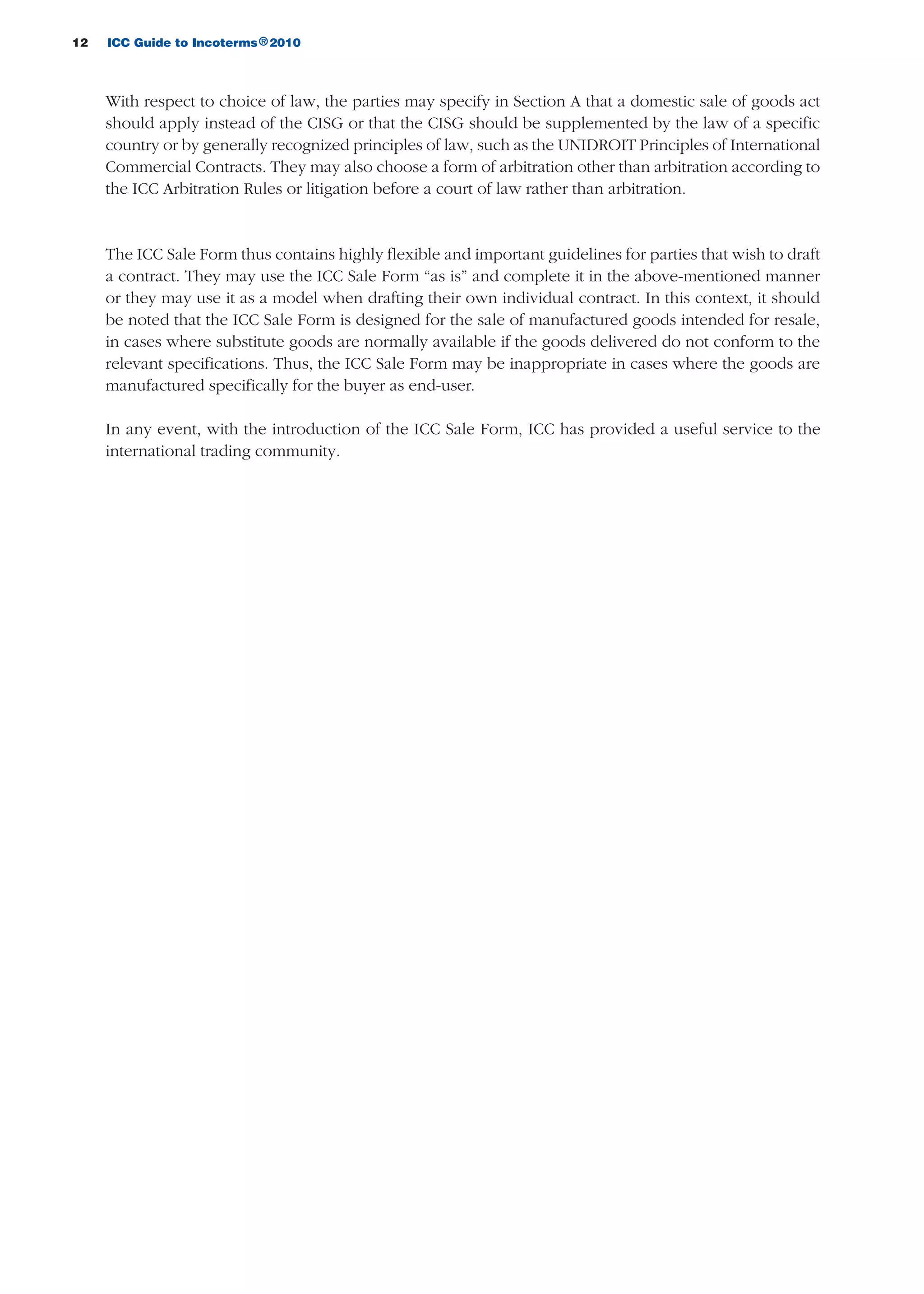 12 ICC Guide to Incoterms 2010®
With respect to choice of law, the parties may specify in Section A that a domestic sale of goods act
should apply instead of the CISG or that the CISG should be supplemented by the law of a specific
country or by generally recognized principles of law, such as the UNIDROIT Principles of International
Commercial Contracts. They may also choose a form of arbitration other than arbitration according to
the ICC Arbitration Rules or litigation before a court of law rather than arbitration.
The ICC Sale Form thus contains highly flexible and important guidelines for parties that wish to draft
a contract. They may use the ICC Sale Form “as is” and complete it in the above-mentioned manner
or they may use it as a model when drafting their own individual contract. In this context, it should
be noted that the ICC Sale Form is designed for the sale of manufactured goods intended for resale,
in cases where substitute goods are normally available if the goods delivered do not conform to the
relevant specifications. Thus, the ICC Sale Form may be inappropriate in cases where the goods are
manufactured specifically for the buyer as end-user.
In any event, with the introduction of the ICC Sale Form, ICC has provided a useful service to the
international trading community.
guide des incoterms 2010 27-01-2010_Mise en page 1 27/01/11 13:15 Page12
 