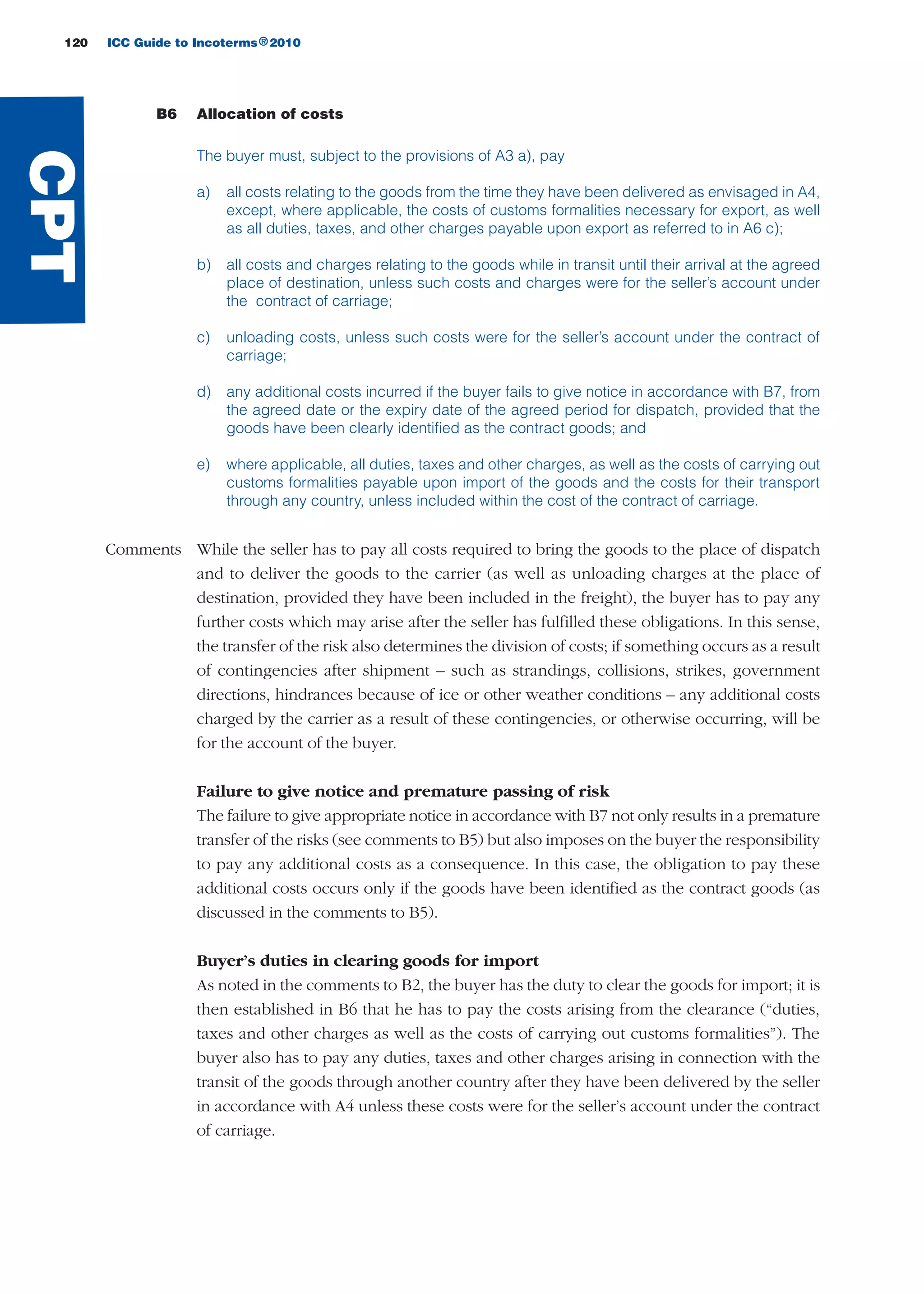 120 ICC Guide to Incoterms 2010®
B6 Allocation of costs
The buyer must, subject to the provisions of A3 a), pay
a) all costs relating to the goods from the time they have been delivered as envisaged in A4,
except, where applicable, the costs of customs formalities necessary for export, as well
as all duties, taxes, and other charges payable upon export as referred to in A6 c);
b) all costs and charges relating to the goods while in transit until their arrival at the agreed
place of destination, unless such costs and charges were for the seller’s account under
the contract of carriage;
c) unloading costs, unless such costs were for the seller’s account under the contract of
carriage;
d) any additional costs incurred if the buyer fails to give notice in accordance with B7, from
the agreed date or the expiry date of the agreed period for dispatch, provided that the
goods have been clearly identified as the contract goods; and
e) where applicable, all duties, taxes and other charges, as well as the costs of carrying out
customs formalities payable upon import of the goods and the costs for their transport
through any country, unless included within the cost of the contract of carriage.
Comments While the seller has to pay all costs required to bring the goods to the place of dispatch
and to deliver the goods to the carrier (as well as unloading charges at the place of
destination, provided they have been included in the freight), the buyer has to pay any
further costs which may arise after the seller has fulfilled these obligations. In this sense,
the transfer of the risk also determines the division of costs; if something occurs as a result
of contingencies after shipment – such as strandings, collisions, strikes, government
directions, hindrances because of ice or other weather conditions – any additional costs
charged by the carrier as a result of these contingencies, or otherwise occurring, will be
for the account of the buyer.
Failure to give notice and premature passing of risk
The failure to give appropriate notice in accordance with B7 not only results in a premature
transfer of the risks (see comments to B5) but also imposes on the buyer the responsibility
to pay any additional costs as a consequence. In this case, the obligation to pay these
additional costs occurs only if the goods have been identified as the contract goods (as
discussed in the comments to B5).
Buyer’s duties in clearing goods for import
As noted in the comments to B2, the buyer has the duty to clear the goods for import; it is
then established in B6 that he has to pay the costs arising from the clearance (“duties,
taxes and other charges as well as the costs of carrying out customs formalities”). The
buyer also has to pay any duties, taxes and other charges arising in connection with the
transit of the goods through another country after they have been delivered by the seller
in accordance with A4 unless these costs were for the seller’s account under the contract
of carriage.
CPT
guide des incoterms 2010 27-01-2010_Mise en page 1 27/01/11 13:16 Page120
 