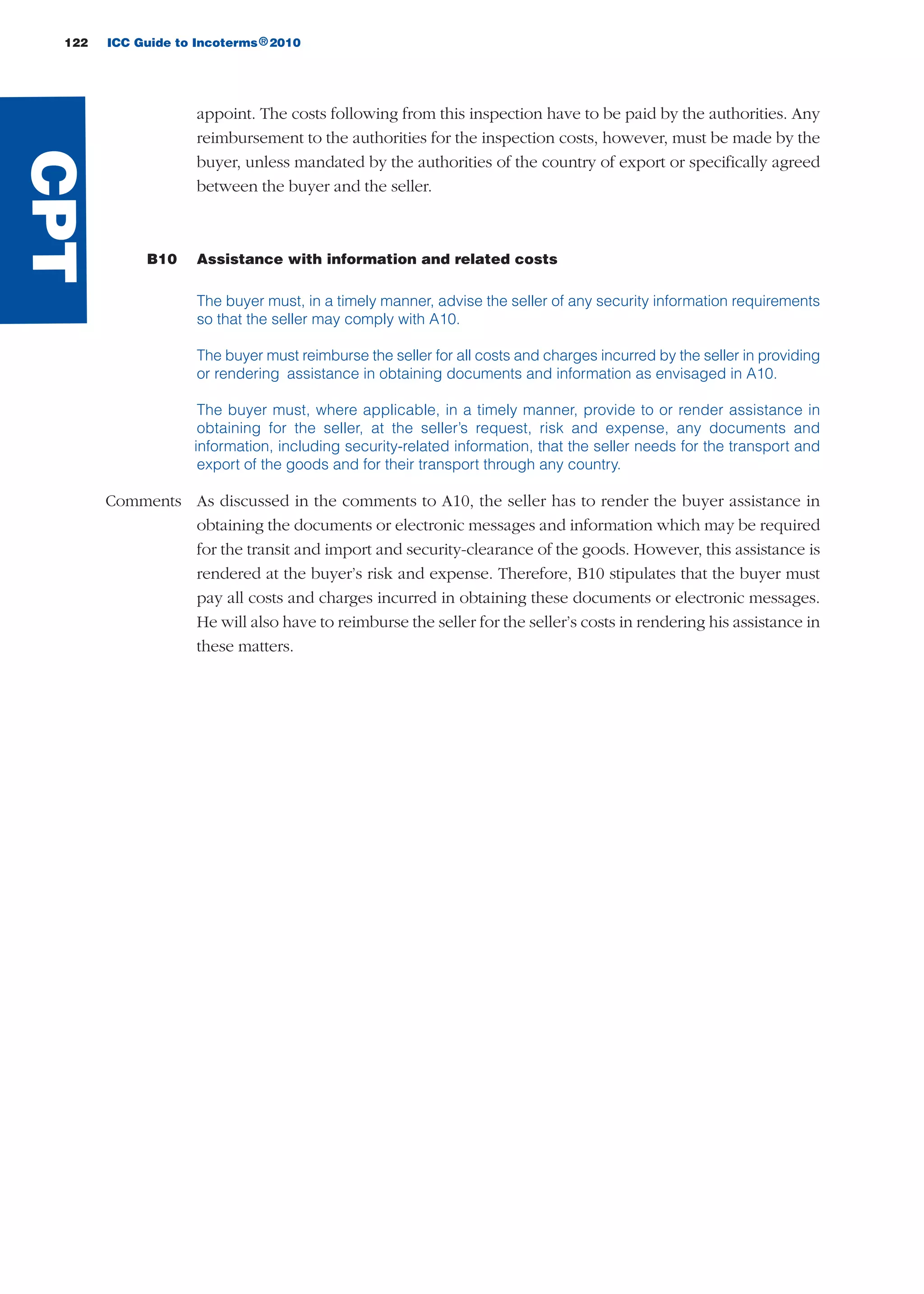 122 ICC Guide to Incoterms 2010®
appoint. The costs following from this inspection have to be paid by the authorities. Any
reimbursement to the authorities for the inspection costs, however, must be made by the
buyer, unless mandated by the authorities of the country of export or specifically agreed
between the buyer and the seller.
B10 Assistance with information and related costs
The buyer must, in a timely manner, advise the seller of any security information requirements
so that the seller may comply with A10.
The buyer must reimburse the seller for all costs and charges incurred by the seller in providing
or rendering assistance in obtaining documents and information as envisaged in A10.
The buyer must, where applicable, in a timely manner, provide to or render assistance in
obtaining for the seller, at the seller’s request, risk and expense, any documents and
information, including security-related information, that the seller needs for the transport and
export of the goods and for their transport through any country.
Comments As discussed in the comments to A10, the seller has to render the buyer assistance in
obtaining the documents or electronic messages and information which may be required
for the transit and import and security-clearance of the goods. However, this assistance is
rendered at the buyer’s risk and expense. Therefore, B10 stipulates that the buyer must
pay all costs and charges incurred in obtaining these documents or electronic messages.
He will also have to reimburse the seller for the seller’s costs in rendering his assistance in
these matters.
CPT
guide des incoterms 2010 27-01-2010_Mise en page 1 27/01/11 13:16 Page122
 